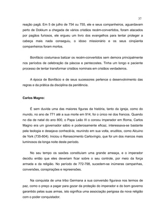 37
reação pagã. Em 5 de julho de 754 ou 755, ele e seus companheiros, aguardavam
perto de Dokkum a chegada de vários cristãos recém-convertidos, foram atacados
por pagãos furiosos, ele ergueu um livro dos evangelhos para tentar proteger a
cabeça mais nada conseguiu, o idoso missionário e os seus cinqüenta
companheiros foram mortos.


     Bonifácio costumava batizar os recém-convertidos sem demora principalmente
nos períodos de celebração da páscoa e pentecostes. Tinha um longo e paciente
processo de tentar transformar cristãos nominais em cristãos verdadeiros.


     A época de Bonifácio e de seus sucessores pertence o desenvolvimento das
regras e da prática da disciplina da penitência.



Carlos Magno:


     É sem duvida uma das maiores figuras da história, tanto da igreja, como do
mundo, no ano de 771 até a sua morte em 914, foi o único rei dos francos. Quando
no dia de natal do ano 800, o Papa Leão III o coroou imperador em Roma, Carlos
Magno era um governador sábio e poderosamente eficaz, interessava-se bastante
pela teologia e desejava conhecê-la, reunindo em sua volta, eruditos, como Alcuino
de York (735-804). Iniciou o Renascimento Carlovíngio, que foi um dos marcos mais
luminosos da longa noite deste período.


     No seu tempo os saxões constituíam uma grande ameaça, e o imperador
decidiu então que eles deveriam ficar sobre o seu controle, por meio da força
armada e da religião. No período de 772-798, sucedem-se inúmeras campanhas,
conversões, conspirações e repreensões.


     Na conquista de uma tribo Germana a sua conversão figurava nos termos de
paz, como o preço a pagar para gozar da proteção do imperador e do bom governo
garantido pelas suas armas, isto significa uma associação perigosa da nova religião
com o poder conquistador.
 