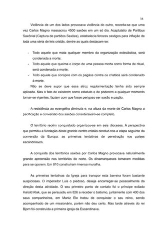 38
       Violência de um dos lados provocava violência do outro, recorda-se que uma
vez Carlos Magno massacrou 4500 saxões em um só dia. Acaptulatio de Partibus
Saxônial (Captura de partidos Saxões), estabelecia ferozes castigos para inflação de
toda uma séria de leis cristãs, dentre as quais destacam-se:


   -    Todo aquele que mata qualquer membro da organização eclesiástica, será
        condenada a morte;
   -    Todo aquele que queima o corpo de uma pessoa morta como forma de ritual,
        será condenada a morte;
   -    Todo aquele que conspire com os pagãos contra os cristãos será condenado
        à morte.
       Não se deve supor que essa atroz regulamentação tenha sido sempre
aplicada. Mas o fato de existirem como estatuto e de poderem a qualquer momento
tornar-se vigentes, faziam com que fosse perigoso ser saxão e pagão.


       A resistência ao evangelho diminuía e, na altura da morte de Carlos Magno a
pacificação e conversão dos saxões consideravam-se completo.


       O território recém conquistado organizou-se em seis dioceses. A perspectiva
que permitiu a fundação deste grande centro cristão conduz-nos a etapa seguinte da
conversão da Europa: as primeiras tentativas de penetração nos países
escandinavos.


       A conquista dos territórios saxões por Carlos Magno provocava naturalmente
grande apreensão nos territórios do norte. Os dinamarqueses tomaram medidas
para se oporem. Em 810 construíram imensa muralha.


       As primeiras tentativas da Igreja para transpor esta barreira foram bastante
auspiciosas. O imperador Luis o piedoso, deseja encarregar-se pessoalmente da
direção desta atividade. O seu primeiro ponto de contato foi o príncipe exilado
Harold Klak, que se persuadiu em 826 a receber o batismo, juntamente com 400 dos
seus companheiros, em Maniz Ele tratou de conquistar o seu reino, sendo
acompanhado de um missionário, porém não deu certo. Mas tarde através do rei
Bjorn foi construída a primeira igreja da Escandinava.
 