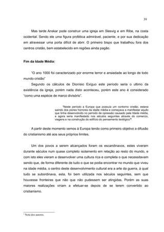 39


         Mas tarde Anskar pode construir uma igreja em Slesvig e em Ribe, na costa
ocidental. Sendo ele uma figura profética admirável, paciente, e por sua dedicação
em atravessar uma porta difícil de abrir. O primeiro bispo que trabalhou fora dos
centros cristão, bem estabelecido em regiões ainda pagão.



Fim da Idade Média:


         “O ano 1000 foi caracterizado por enorme terror e ansiedade ao longo de todo
mundo cristão”
         Segundo os cálculos de Dionísio Exíguo este período seria o ultimo da
existência da igreja, porém nada disto aconteceu, porém este ano é considerado
“como uma espécie de marco divisório”.


                              “Neste período a Europa que possuía um contorno cristão, estava
                        saindo dos piores horrores da idade média e começava a manifestar aquilo
                        que tinha desenvolvido no período de opressão causado pela Idade média,
                        e agora seria manifestado nos séculos seguintes através do comercio,
                        viagens e na construção do edifício do pensamento teológico”2.


         A partir deste momento vemos à Europa tendo como primeiro objetivo a difusão
do cristianismo até aos seus próprios limites.


         Um dos povos a serem alcançados foram os escandinavos, estes viveram
durante séculos num quase completo isolamento em relação ao resto do mundo, e
com isto eles vieram a desenvolver uma cultura rica e completa o que necessitavam
sendo que, de forma diferente de tudo o que se podia encontrar no mundo que viveu
na idade média, o centro deste desenvolvimento cultural era a arte da guerra, à qual
tudo se subordinava, esta, foi bem utilizada nos séculos seguintes, sem que
houvesse fronteiras que não que não pudessem ser atingidas. Porém as suas
maiores realizações viriam a efetuar-se depois de se terem convertido ao
cristianismo.




2
    Nota dos autores.
 