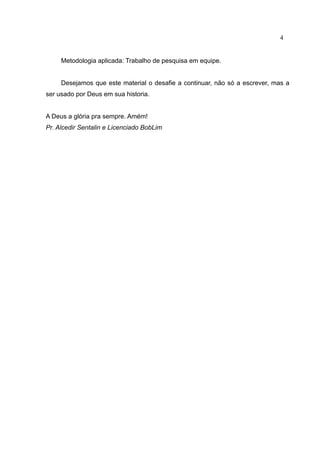 4


     Metodologia aplicada: Trabalho de pesquisa em equipe.


     Desejamos que este material o desafie a continuar, não só a escrever, mas a
ser usado por Deus em sua historia.


A Deus a glória pra sempre. Amém!
Pr. Alcedir Sentalin e Licenciado BobLim
 