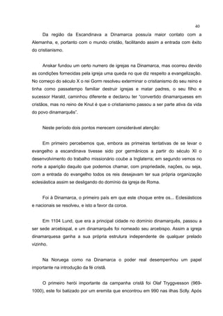 40
     Da região da Escandinava a Dinamarca possuía maior contato com a
Alemanha, e, portanto com o mundo cristão, facilitando assim a entrada com êxito
do cristianismo.


     Anskar fundou um certo numero de igrejas na Dinamarca, mas ocorreu devido
as condições fornecidas pela igreja uma queda no que diz respeito a evangelização.
No começo do século X o rei Gorm resolveu exterminar o cristianismo do seu reino e
tinha como passatempo familiar destruir igrejas e matar padres, o seu filho e
sucessor Harald, caminhou diferente e declarou ter “convertido dinamarqueses em
cristãos, mas no reino de Knut é que o cristianismo passou a ser parte ativa da vida
do povo dinamarquês”.


     Neste período dois pontos merecem considerável atenção:


     Em primeiro percebemos que, embora as primeiras tentativas de se levar o
evangelho a escandinava tivesse sido por germânicos a partir do século XI o
desenvolvimento do trabalho missionário coube a Inglaterra; em segundo vemos no
norte a aparição daquilo que podemos chamar, com propriedade, nações, ou seja,
com a entrada do evangelho todos os reis desejavam ter sua própria organização
eclesiástica assim se desligando do domínio da igreja de Roma.


     Foi à Dinamarca, o primeiro país em que este choque entre os... Eclesiásticos
e nacionais se resolveu, e isto a favor da coroa.


     Em 1104 Lund, que era a principal cidade no domínio dinamarquês, passou a
ser sede arcebispal, e um dinamarquês foi nomeado seu arcebispo. Assim a igreja
dinamarquesa ganha a sua própria estrutura independente de qualquer prelado
vizinho.


     Na Noruega como na Dinamarca o poder real desempenhou um papel
importante na introdução da fé cristã.


     O primeiro herói importante da campanha cristã foi Olaf Tryggvesson (969-
1000), este foi batizado por um eremita que encontrou em 990 nas ilhas Sclly. Após
 