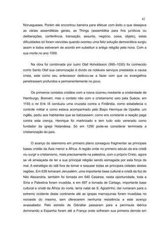 42
Noruegueses. Porém ele encontrou barreira para efetuar com êxito o que desejava
as várias assembléias gerais, as Things (assembléia para fins jurídicos ou
deliberações, conferência, transação, assunto, negócio, coisa, objeto), estas
dificuldades só foram vencidas quando ocorreu uma feliz solução democrática surgiu
assim e todos estiveram de acordo em substituir a antiga religião pela nova. Com a
sua morte no ano 1000.


     Na obra foi combinada por outro Olaf Hoholdsson (995–1030) foi conhecido
como Santo Olaf sua canonização é divido os notáveis serviços prestados a causa
crista, este como seu antecessor dedicou-se a fazer com que os evangelhos
penetrassem profundos e permanentemente no povo.


     Os primeiros contatos cristãos com a rosna ocorreu mediante a cristandade de
Hamburgo. Bremerr, mas o contato não com o cristianismo veio pela Suécia, em
1155 o rei Erik IX conduziu uma cruzada contra a Finlândia, como estabelecia o
controle militar e como estava acompanhado pelo Bispo Henrique de Upsália, um
inglês, pediu aos habitantes que se batizassem, como era constante a reação paga
contra esta crença, Henrique foi martirizado e tem tudo sido venerado como
fundador da igreja Holandesa. Só em 1290 pode-se considerar terminada a
cristianização do país.


     O avanço do islamismo em primeiro plano conseguiu fragmentar as principais
bases cristãs da Ásia menor e África. A região onde no primeiro século da era cristã
viu surgir o cristianismo, mais precisamente na palestina, com o próprio Cristo, agora
se vê ameaçada de ter a sua principal religião sendo esmagada por esta força do
mal. A estratégia do islã fora de tomar e saquear todas as principais cidades destas
regiões. Em 638 tomaram Jerusalém, uma importante base cultural e cristã da foz do
Nilo Alexandria, também foi tomada em 640 Cesárea, nesta oportunidade, toda a
Síria e Palestina foram invadida, e em 697 a tomada de Cartago, importante base
cultural e cristã da África do norte, terra natal de S. Agostinho; daí rumaram para o
extremo ocidente deste continente até as igrejas marroquinas foram invadidas no
noroeste do mesmo, sem oferecerem nenhuma resistência a este avanço
avassalador. Pelo estreito de Gibraltar passaram para a península ibérica
dominando a Espanha foram até a França onde sofreram sua primeira derrota em
 