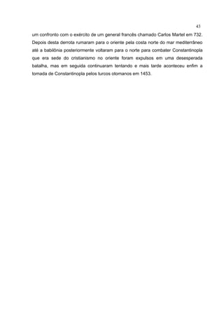 43
um confronto com o exército de um general francês chamado Carlos Martel em 732.
Depois desta derrota rumaram para o oriente pela costa norte do mar mediterrâneo
até a babilônia posteriormente voltaram para o norte para combater Constantinopla
que era sede do cristianismo no oriente foram expulsos em uma desesperada
batalha, mas em seguida continuaram tentando e mais tarde aconteceu enfim a
tomada de Constantinopla pelos turcos otomanos em 1453.
 