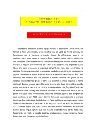 44



                      CAPÍTULO III
              O GRANDE PERÍODO 1295 – 1825



                       ABUNDÂNCIA MISSIONÁRIA




     Décadas se passaram, quando o papa Nicolau IV decidiu em 1289 e enviou um
homem a fazer uma missão, e sua escolha caiu em João de Monte Corvino, um
franciscano que já conhecia o oriente, devido às dificuldades usou a via
marítima.Levou treze meses a chegar a Índia, sendo a nossa melhor testemunha
das condições como missionário da cristandade neste país durante a idade média.
Chegou a Pequim provavelmente em 1294 e foi recebido pelo Imperador Kubla
Khan, em idade avançada, e esperava convertê-los, mas, este envelheceu na
idolatria. Conseguiram construir uma igreja e estabelecer-se diante da hostilidade de
pagãos nestorianos e alguns viajantes europeus que viviam em Pequim. Em 1305,
declarava ser batizado seis mil pessoas e formara também um grupo de 150
rapazes, ensinando-lhes grego e latim e a cantarem a missa segundo a forma
ocidental. Quando o papa, agora Clemente V ouviu falar desta obra notável, decidiu
enviar sete irmãos franciscanos zelosos e conhecedores das Sagradas Escrituras,
os mesmos foram consagrados bispos e enviados a tão longínquas terras a fim de
poder consagrar o seu metropolitano. Dos sete enviados, apenas três atingiram os
seus destinos, e em 1308 João Corvino tornou-se canonicamente o primeiro
Arcebispo Cambalensis da Igreja Latina no Extremo Oriente. A presença dos outros
bispos tornou possível a expansão e um segundo centro se abriu em Zaitum em
1313. Afirmam alguns que João Corvino traduzira o Novo Testamento e o livro dos
Salmos para a língua uighur e que teria mesmo celebrado missa por lá. Após o seu
falecimento em 1328, a missão declinou gradualmente, muitas tentativas foram
feitas mas, nem chegaram à própria China.
 