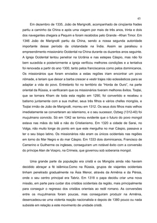 45
     Em dezembro de 1335, João de Marignolli, acompanhado de cinqüenta frades
partiu a caminho da China e após uma viagem por mais de três anos, trinta e dois
dos navegantes chegara a Pequim e foram recebidos pelo Grande –Khan Timor. Em
1346 João de Marignolli partiu da China, sendo a nossa segunda autoridade
importante desse período da cristandade na Índia. Assim se paralisou o
empreendimento missionário Ocidental na China durante os duzentos anos seguinte.
A Igreja Ocidental tentou penetrar na Ucrânia e nas estepes Cáspio, mas não foi
bem sucedida e posteriormente a igreja verificou melhores condições e a tentativa
foi renovada a partir do ano 1300, tanto pelos franciscanos como pelos dominicanos.
Os missionários que foram enviados a estas regiões iriam encontrar um povo
nômade, e teriam que deixar a barba crescer e vestir trajes não eclesiásticos para se
adaptar a vida do povo. Entretanto foi no território da “Horda de Ouro”, na parte
oriental da Rússia, e verificaram que os missionários tiveram melhores êxitos. Toqtai,
que se tornara Kham de toda esta região em 1290, foi convertido e recebeu o
batismo juntamente com a sua mulher, seus três filhos e vários chefes mongóis, e
Toqtai irmão de João de Marignolli, morreu em 1312. Os seus dois filhos mais velhos
imediatamente se converteram ao islamismo, e o seu sucessor, Ozbeg (1312-40) foi
muçulmano convicto. Só em 1342 se tornou evidente que o futuro do povo mongol
estava nas mãos do Islã e não do Cristianismo. Em 1320 a cidade de Sarai, no
Volga, não muito longe do ponto em que este mergulha no mar Cáspio, passava a
ter o seu bispo latino. Os missionários não eram os únicos ocidentais nas regiões
em torno do Mar Negro e do mar Cáspio. Em 1333 dois dominicanos, Francisco de
Camerino e Guilherme os ingleses, conseguiram um notável êxito com a conversão
do príncipe Alan de Vospro, na Crimeia, que governou sob soberania mongol.


     Uma grande parte da população era cristã e os Mongóis ainda não haviam
decidido abraçar a fé islâmica.Como na Rússia, grupos de viajantes ocidentais
tinham penetrado gradualmente na Ásia Menor, através da Armênia e da Pérsia,
onde o seu centro principal era Tabriz. Em 1318 o papa decidiu criar uma nova
missão, em parte para cuidar dos cristãos ocidentais da região, mais principalmente
para conseguir o regresso dos cristãos orientais ao redil romano. As conversões
entre os muçulmanos foram poucas, mas conseguiram produzir na Armênia,
desencadeou-se uma violenta reação nacionalista e depois de 1380 pouco ou nada
subsiste em relação a este movimento de unidade cristã.
 