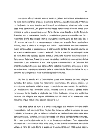 46


     Da Pérsia a Índia, não era muita a distancia, porém anotávamos a curta estadia
na Índia de missionários cristãos, a caminho da China. A partir do século XIV temos
conhecimento de uma tentativa de introduzir o cristianismo latino na Índia numa
base mais permanente.Um grupo de três frades franciscanos e de um irmão laico
chegara a Índia, e encontrava-se em Tana. Surgiu uma disputa, o irmão Tomé de
Tolentino, sendo diretamente desafiado para definir o pensamento de Maomet falou:
“Maomet é o filho da perdição e tem o seu lugar no inferno, junto do diabo seu pai, e
não apenas ele, mas, todos os que seguem e observam a sua lei, falsa, pestilenta e
maldita, hostil a Deus e a salvação das almas”. Naturalmente três dos visitantes
foram aprisionados e assassinados, o sobrevivente Jordão de Severac, reuniu os
seus restos e enterrou-os, tomando a decisão de dar a sua vida para evangelização
da Índia. No norte registrou poucos êxitos, e uma porta maior se lhe abriu no sul e
fixou-se em Columbo, Travancore entre os cristãos nestorianos, que sofriam de há
muito com o seu isolamento e em 1329 o papa o nomeou bispo de Columbo. Foi
encontrado algum traço de sua obra no forte trabalho missionário em ação e a obra
sem descanso prosseguida durante toda a Idade Média. Numa tentativa de abrir
caminho ao Evangelho as mais diversas regiões do mundo.


     No fim do século XV o Cristianismo quase não passava de uma religião
européia. Em certas zonas fora totalmente exterminada. Os grupos cristãos se
encontravam totalmente isolados e sem poder dinâmico nem espírito de santidade.
Os missionários não recebiam visitas, durante anos e anos.As perdas eram
numerosas, tanto devido a violência das tribos bárbaras, como aos acidentes
naturais das viagens em regiões desconhecidas e climas muito diferentes, não
falavam a língua nativa e não podiam traduzir o N.T.


     Nos anos cerca de 1241 e a ampla aniquilação das missões de que foram
responsáveis, mal os missionários haviam tido tempo de voltar a consolar as suas
posições, a última e a pior de todas as calamidades medievais desabou sobre eles
como um flagelo. Tamerlão, soberano civilizado com amplo conhecimento do mundo,
foi o mais cruel e destruidor de todos os invasores medievais. Suas conquistas
iniciaram em 1358 e doze anos mais tarde, o seu exército caminhava para o rio
Volga e o norte da Índia, China e quase até o Mediterrâneo, em 1405 a obra estava
 