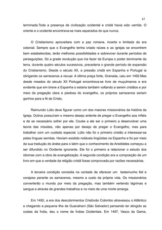 47
terminada.Toda a presença de civilização ocidental e cristã havia sido varrida. O
oriente e o ocidente encontrava-se mais separados do que nunca.


     O Cristianismo aproveitara com a paz romana, incerta e limitada da era
colonial. Sempre que o Evangelho tenha criado raízes e as igrejas se encontrem
bem estabelecidas, terão melhores possibilidades e sobreviver durante períodos de
perseguições. Só a grade revolução que iria fazer da Europa o poder dominante da
terra, durante quatro séculos sucessivos, precederia o grande período de expansão
do Cristianismo. Desde o século XII, a pressão cristã em Espanha e Portugal ia
obrigando os sarracenos a recuar. A última praça forte, Granada, caiu em 1492.Mas
desde meados do século XII Portugal encontrava-se livre de muçulmanos e era
evidente que em breve a Espanha o estaria também voltando a serem cristãos e por
meio da pregação clara e piedosa do evangelho, os próprios sarracenos seriam
ganhos para a fé de Cristo.


     Raimundo Lúlio deve figurar como um dos maiores missionários da história da
Igreja. Outros possuíram o mesmo desejo ardente de pregar o Evangelho aos infiéis
e de se necessário sofrer por ele. Coube a ele ser o primeiro a desenvolver uma
teoria das missões, não apenas por desejo de pregar o Evangelho, mas para
trabalhar com um cuidado especial. Lúlio não foi o primeiro cristão a interessar-se
pelas línguas semitas. Haviam existido notáveis lingüistas na Espanha e foi por meio
da sua tradução do árabe para o latim que o conhecimento de Aristóteles começou a
ser difundido no Ocidente ignorante. Ele foi o primeiro a relacionar o estudo dos
idiomas com a obra de evangelização. A segunda condição era a composição de um
livro em que a verdade da religião cristã fosse comprovada por razões necessárias.


     A terceira condição consistia na vontade de oferecer um testemunho fiel e
corajoso perante os sarracenos, mesmo a custo da própria vida. Os missionários
converterão o mundo por meio da pregação, mas também vertendo lágrimas e
sangue e através de grandes trabalhos e no meio de uma morte amarga.


     Em 1492, a era dos descobrimentos Cristóvão Colombo atravessou o Atlântico
e chegando a pequena ilha de Guanahaní (São Salvador) pensando ter atingido as
costas da Índia, deu o nome de Índias Ocidentais. Em 1497, Vasco da Gama,
 