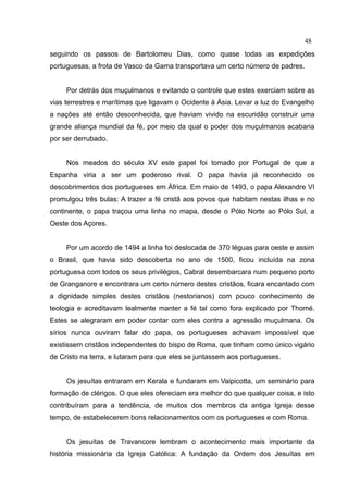 48
seguindo os passos de Bartolomeu Dias, como quase todas as expedições
portuguesas, a frota de Vasco da Gama transportava um certo número de padres.


     Por detrás dos muçulmanos e evitando o controle que estes exerciam sobre as
vias terrestres e marítimas que ligavam o Ocidente à Ásia. Levar a luz do Evangelho
a nações até então desconhecida, que haviam vivido na escuridão construir uma
grande aliança mundial da fé, por meio da qual o poder dos muçulmanos acabaria
por ser derrubado.


     Nos meados do século XV este papel foi tomado por Portugal de que a
Espanha viria a ser um poderoso rival. O papa havia já reconhecido os
descobrimentos dos portugueses em África. Em maio de 1493, o papa Alexandre VI
promulgou três bulas: A trazer a fé cristã aos povos que habitam nestas ilhas e no
continente, o papa traçou uma linha no mapa, desde o Pólo Norte ao Pólo Sul, a
Oeste dos Açores.


     Por um acordo de 1494 a linha foi deslocada de 370 léguas para oeste e assim
o Brasil, que havia sido descoberta no ano de 1500, ficou incluída na zona
portuguesa com todos os seus privilégios, Cabral desembarcara num pequeno porto
de Granganore e encontrara um certo número destes cristãos, ficara encantado com
a dignidade simples destes cristãos (nestorianos) com pouco conhecimento de
teologia e acreditavam lealmente manter a fé tal como fora explicado por Thomé.
Estes se alegraram em poder contar com eles contra a agressão muçulmana. Os
sírios nunca ouviram falar do papa, os portugueses achavam impossível que
existissem cristãos independentes do bispo de Roma, que tinham como único vigário
de Cristo na terra, e lutaram para que eles se juntassem aos portugueses.


     Os jesuítas entraram em Kerala e fundaram em Vaipicotta, um seminário para
formação de clérigos. O que eles ofereciam era melhor do que qualquer coisa, e isto
contribuíram para a tendência, de muitos dos membros da antiga Igreja desse
tempo, de estabelecerem bons relacionamentos com os portugueses e com Roma.


     Os jesuítas de Travancore lembram o acontecimento mais importante da
história missionária da Igreja Católica: A fundação da Ordem dos Jesuítas em
 