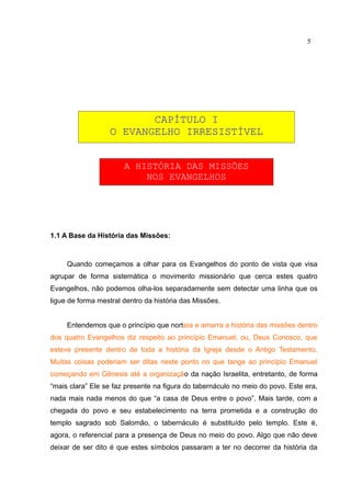 5




                         CAPÍTULO I
                  O EVANGELHO IRRESISTÍVEL


                       A HISTÓRIA DAS MISSÕES
                           NOS EVANGELHOS




1.1 A Base da História das Missões:



     Quando começamos a olhar para os Evangelhos do ponto de vista que visa
agrupar de forma sistemática o movimento missionário que cerca estes quatro
Evangelhos, não podemos olha-los separadamente sem detectar uma linha que os
ligue de forma mestral dentro da história das Missões.


     Entendemos que o princípio que norteia e amarra a história das missões dentro
dos quatro Evangelhos diz respeito ao princípio Emanuel, ou, Deus Conosco, que
esteve presente dentro de toda a história da Igreja desde o Antigo Testamento.
Muitas coisas poderiam ser ditas neste ponto no que tange ao princípio Emanuel
começando em Gênesis até a organização da nação Israelita, entretanto, de forma
“mais clara” Ele se faz presente na figura do tabernáculo no meio do povo. Este era,
nada mais nada menos do que “a casa de Deus entre o povo”. Mais tarde, com a
chegada do povo e seu estabelecimento na terra prometida e a construção do
templo sagrado sob Salomão, o tabernáculo é substituído pelo templo. Este é,
agora, o referencial para a presença de Deus no meio do povo. Algo que não deve
deixar de ser dito é que estes símbolos passaram a ter no decorrer da história da
 