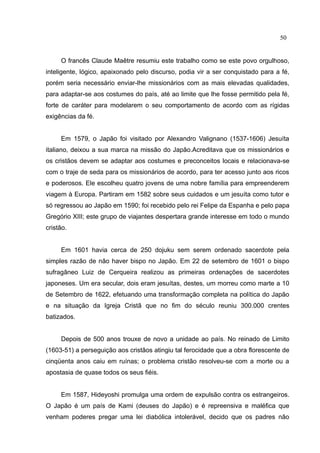 50


     O francês Claude Maêtre resumiu este trabalho como se este povo orgulhoso,
inteligente, lógico, apaixonado pelo discurso, podia vir a ser conquistado para a fé,
porém seria necessário enviar-lhe missionários com as mais elevadas qualidades,
para adaptar-se aos costumes do país, até ao limite que lhe fosse permitido pela fé,
forte de caráter para modelarem o seu comportamento de acordo com as rígidas
exigências da fé.


     Em 1579, o Japão foi visitado por Alexandro Valignano (1537-1606) Jesuíta
italiano, deixou a sua marca na missão do Japão.Acreditava que os missionários e
os cristãos devem se adaptar aos costumes e preconceitos locais e relacionava-se
com o traje de seda para os missionários de acordo, para ter acesso junto aos ricos
e poderosos. Ele escolheu quatro jovens de uma nobre família para empreenderem
viagem à Europa. Partiram em 1582 sobre seus cuidados e um jesuíta como tutor e
só regressou ao Japão em 1590; foi recebido pelo rei Felipe da Espanha e pelo papa
Gregório XIII; este grupo de viajantes despertara grande interesse em todo o mundo
cristão.


     Em 1601 havia cerca de 250 dojuku sem serem ordenado sacerdote pela
simples razão de não haver bispo no Japão. Em 22 de setembro de 1601 o bispo
sufragâneo Luiz de Cerqueira realizou as primeiras ordenações de sacerdotes
japoneses. Um era secular, dois eram jesuítas, destes, um morreu como marte a 10
de Setembro de 1622, efetuando uma transformação completa na política do Japão
e na situação da Igreja Cristã que no fim do século reuniu 300.000 crentes
batizados.


     Depois de 500 anos trouxe de novo a unidade ao país. No reinado de Limito
(1603-51) a perseguição aos cristãos atingiu tal ferocidade que a obra florescente de
cinqüenta anos caiu em ruínas; o problema cristão resolveu-se com a morte ou a
apostasia de quase todos os seus fiéis.


     Em 1587, Hideyoshi promulga uma ordem de expulsão contra os estrangeiros.
O Japão é um país de Kami (deuses do Japão) e é repreensiva e maléfica que
venham poderes pregar uma lei diabólica intolerável, decido que os padres não
 