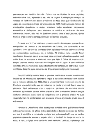 51
permaneçam em território Japonês. Ordeno que ao término de seus negócios,
dentro de vinte dias, regressem a seu país de origem. A perseguição começou de
verdade em 1614 com altos baixos e violência, até 1630 altura que o Cristianismo do
Japão se encontrava destruído por um decreto de 1614. Porém um certo número de
missionários abandonou o Japão, entretanto todos desejavam permanecer
escondidos e disfarçados para ajudarem os cristãos e partilharem de seus
sofrimentos. Porém, isso não foi possível.Contudo, vinte e sete jesuítas, quinze
frades e cinco seculares conseguiram iludir a ordem de expulsão.


     Somente em 1617 se realizou o primeiro martírio de europeus em que foram
decapitados um Jesuíta e um franciscano em Omura, um dominicano, e um
agostinho. Todos os tipos de crueldade foram aplicados contra as lastimosas vítimas
da perseguição.A crucificação era o método, 70 cristãos numa ocasião foram
sacrificados de pernas para o ar, na maré baixa, morreram afogados quando a maré
subiu. Para os europeus a morte era dada por fogo. A China foi, durante muito
tempo, bastante menos acessível ao Evangelho que o Japão. A bem conhecida
xenofobia chinesa mantinha a sua portas totalmente fechadas, os padres que viviam
em Macau disse-lhe que a conversão da China era completamente impossível.


     Em (1552-1610) Mateus Ricci, a primeira tarefa deste homem consistiu em
instalar-se em Macau para aprender a língua e os hábitos chineses e em esperar
que a rocha se abrisse. Em 1583, Ricci e um companheiro recebeu do vice-rei da
Província uma autorização para se instalarem na capital provincial. Como todos os
pioneiros, Ricci defronta-se com o espinhoso problema de encontrar termos
chineses, equivalentes para os termos cristãos e como o de decidir, entre os antigos
costumes chineses, quais eram os compatíveis com o princípio cristão. As suas
viagens haviam-no familiarizadas com a suspeita chinesa em relação a tudo o que é
estrangeiro.


     Para que o Cristianismo fosse aceito pelos chineses havia que torna-lo menos
estrangeiro possível. Na China, toda a sociedade se baseia na coesão da família,
em que é simbólica a reverência prestada aos antepassados.È esta de caráter
pagão ou apresenta apenas o respeito cívico e familiar? No tempo da morte de
Ricci, a 1610, a Igreja tinha cerca de 2000 membros. Contudo, a presença dos
 