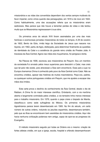 52
missionários e as vidas dos convertidos dependiam dos ventos sempre mutáveis do
favor imperial, como vimos quando das perseguições, em 1616 e de novo em 1622.
Como habitualmente, uma das acusações referia que os missionários eram
sediciosos. Mas parece que não houve a lamentar perdas de vidas e não tardou
muito que os Missionários regressassem à sua obra.


     Os primeiros anos do século XVII foram assinalados por uma das mais
heróicas e aventurosas jornadas missionárias de todos os tempos. A 29 de outubro
de 1602, Bento de Góis, irmão leigo da Sociedade de Jesus que nascera nos
Açores, em 1562, partiu de Agra, disfarçada, para determinar finalmente as questões
de identidade do Catai e a existência do grande reino cristão de Prestes João. A
travessia da Ásia Central, Agora nas mãos dos muçulmanos, foi perigosa e lenta.


     Na Páscoa de 1606, escreveu aos missionários de Pequim: Sou um membro
da sociedade.Fui enviado pelos meus superiores para descobrir o Catai, mas creio
que tal país não existe, pois atravessei a Ásia sem encontra-lo. Esse país a que na
Europa chamamos China é conhecido pelo povo da Ásia Central como Catai. Não se
encontrou cristãos, apesar das histórias de muitos maometanos. Peço-vos, padres,
ou quaisquer outros portugueses cristãos em Pequim, que me ajudeis a escapar das
mãos dos irmãos.


     Esta carta prova o declínio do conhecimento da Ásia Central, desde o dia de
Rabban. A China foi do maior interesse científico. Entretanto, com a via marítima
aberta e largamente controlada pelos cristãos, a via terrestre tinha menos interesse
para o trabalho missionário. Em 1579, quando o papa criara o bispado de Manila,
classificou-o como sede sufragânea do México. Os primeiros missionários
Agostinianos parece terem desembarcado em 1565. No fim do século, um certo
número de outras ordens, incluindo os jesuítas espanhóis, desembarcara também,
pelo que as ilhas se encontravam bem assistidas de missionários cristãos. Aqui não
havia nenhuma civilização poderosa nem antiga, capaz de opor-se ao progresso do
Evangelho.


     O método missionário seguido por todas as Ordens era o mesmo: criação de
fortes aldeias cristãs, em que a igreja, escola, hospital e orfanato desempenhavam
 