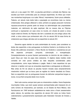 53
cada um o seu papel. Em 1601, os jesuítas permitiram a entrada dos filipinos nas
escolas que foram construídas para as crianças espanholas. As tribos que viviam
nas montanhas longínquas e os rudes “Moros” maometanos, foram pouco afetados.
Todavia, um século mais tarde toda a população se encontrava mais ou menos
cristianizada. Dois perigos afetavam a obra: primeiro as igrejas possuíam inúmeras
riquezas;consumia-se grande parte do tempo na administração das propriedades
materiais, em detrimento de ação espiritual. Até os nossos dias as Filipinas
continuam a representar um caso único no mundo, em virtude de serem a única
nação cristã do Oriente. As Filipinas não tem o substrato de uma antiga cultura não
cristã: a única cultura que conheceram até o fim do século XIX foi essa forma de
cristianismo que chegou até elas com os espanhóis no século XVI.


       Devemos agora atentar na outra extremidade do mundo, para considerar os
êxitos dos espanhóis e dos portugueses na América Central e na América do Sul.
Essas três potências encararam o Novo Mundo do Ocidente e caracterizou-se por
três      aspectos   principais:      conquista,     colonização     e    evangelização.
Conseqüentemente os povos ficariam permanentes no domínio de reis cristãos, a
quem Deus por meio do papa dera soberania. O objetivo desta medida cristã
consistia   em   criar povos       cristãos   ao   lado   daqueles   considerados   pelos
conquistadores, como raças bárbaras e pagãs. Nada é mais espantoso do que
observar a rapidez com que as conquistas espanholas e portuguesas se efetuaram.
Mas antes do fim do século os jesuítas haviam iniciado esse empreendimento
missionário notável que os levou para as regiões do interior desolado do Chaco.
Nem os espanhóis nem os portugueses tiveram de defrontar campanhas longas ou
duras, na sua fácil conquista deste novo mundo.


       Nem tudo ocorreu sempre bem para os missionários cristãos. Havia freqüentes
insurreições índias, que eram quase sempre acompanhadas pelo massacre de um
certo número de missionários, por exemplo, os do Estado do Novo México, dois
franciscanos em 1540 tentaram estabelecer-se nesta zona e foram assassinados
pelos nativos. As opiniões dos espanhóis do século XVI sobre os índios foram
violentamente e grosseiramente expressado pelo historiador Gonzalo de Oviedo y
Valdés.
 