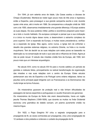 54
     Em 1544, já com setenta anos de idade, Lãs Casas aceitou a diocese de
Chiapa (Guatemala). Manteve-se neste lugar pouco mais de três anos e regressou
então a Espanha, para prosseguir a sua grande campanha escrita e oral, durante
quase vinte anos, até à morte em 1566. Se compararmos a situação cristã de 1600
com a de 1500, observamos imediatamente uma grande diferença. A Europa acelera
as suas etapas. Os seus poderes militar, político e econômico preparam para impor-
se a todo o mundo habitado. Os europeus começam a pensar que a sua civilização
é a única no mundo digna desse nome, e desenvolvem o estranho complexo do
povo superior. Com a expansão da Europa, e muitas vezes precedendo-a, verifica-
se a expansão da Igreja. Mas agora, como nunca, a Igreja tem de enfrentar o
desafio dos grandes sistemas religioso, no extremo Oriente, na Índia e no mundo
muçulmano. Tem de decidir se as suas relações com estes povos se basearão na
destruição ou na conservação de tudo o que caia sob a influencia de Cristo. Agora já
não se pode recuar. O estudo das missões cristãs fora da Europa, até 1500, tem
pouco mais que um interesse arqueológico.


     No século XVII, como no século XVI foi para o mundo católico um período de
grandes e notáveis feitos, principalmente na radical transformação da organização
das missões e nas suas relações com o centro da Europa. Estes séculos
pertenceram aos reis de Espanha e de Portugal como ordens religiosas, talvez os
jesuítas como principal papel dirigente com os Franciscanos e os Dominicanos não
muito longe se tornou frutuoso.


     Os missionários gozavam de proteção real e não tinham dificuldades de
passagens de barcos espanhóis e portugueses e o auxilio financeiro era generoso
Os missionários da Europa do Norte não eram desconhecidos, havia um inglês
jesuíta Thomas Stephens (1549-1609), que durante os muitos na Índia Ocidental
escreveu uma gramática do dialeto concani, um poema puramente cristão na
mesma língua.


     Em 1622, o Papa Gregório XV criou a sagrada congregação para a
propaganda da fé, as vezes conhecidas por propaganda, criou uma congregação de
12 cardeais e dois prelados e ordenara o cuidado da propagação da fé.
 