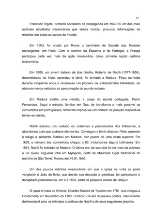 55
     Francisco Ingole, primeiro secretário da propaganda em 1649 foi um dos mais
notáveis estadistas missionários que temos notícia, procurou informações de
missões em todos os cantos do mundo.


     Em 1663, foi criado por Roma o seminário da Societé das Missões
estrangeiras, em Paris. Com o declínio da Espanha e de Portugal, a França
participou cada vez mais da ação missionária, como primeira nação católica
missionária.


     Em 1605, um jovem italiano de boa família, Roberto de Nobíli (1577-1656),
desembarcou na Índia, aprendeu o tâmil, foi enviado a Madura. Ficou na Índia
durante cinqüenta anos e revelou-se um pioneiro de extraordinária habilidade, ao
elaborar novos métodos de aproximação do mundo indiano.


     Em Madura existia uma missão, a cargo do jesuíta português, Padre
Fernandes. Segui o método, familiar em Goa, de transforma o mais possível os
convertidos em portugueses, tornando impossível um homem de posição respeitável
tornar-se cristão.


     Nobíli estudou cm cuidado os costumes e preconceitos dos brâmanes, e
abandonou tudo que pudesse ofende-los. Conseguiu o tâmil clássico. Pôde aprender
o telugu e sânscrito. Batizou em Madura, dez jovens de uma casta superior. Em
1609, o número dos convertidos chegou a 63, incluindo-se alguns brâmanes. Em
1645, Nobíli foi retirado de Madura. O último ano de sua vida foi no meio da pobreza
e da quase cegueira total em Mylapore, perto de Madrasta lugar tradicional do
martírio de São Tomé. Morreu em 16.01.1656.


     Um dos poucos mártires missionários em que a Igreja na Índia se pode
vangloriar é João de Brito, que devido sua devoção e gentileza, foi aprisionado e
decapitado publicamente, em 4.2.1693, perto da pequena cidade de Uraiyur.


     O papa enviara ao Oriente, Charles Mailard de Tournon em 1701, que chegou a
Pondicherry em Novembro de 1703. Publicou um em dezesseis pontos, inteiramente
desfavorável para os métodos e práticos de Nobíli e de seus seguidores jesuítas.
 