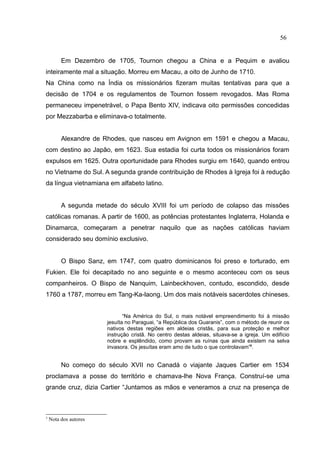 56


         Em Dezembro de 1705, Tournon chegou a China e a Pequim e avaliou
inteiramente mal a situação. Morreu em Macau, a oito de Junho de 1710.
Na China como na Índia os missionários fizeram muitas tentativas para que a
decisão de 1704 e os regulamentos de Tournon fossem revogados. Mas Roma
permaneceu impenetrável, o Papa Bento XIV, indicava oito permissões concedidas
por Mezzabarba e eliminava-o totalmente.


         Alexandre de Rhodes, que nasceu em Avignon em 1591 e chegou a Macau,
com destino ao Japão, em 1623. Sua estadia foi curta todos os missionários foram
expulsos em 1625. Outra oportunidade para Rhodes surgiu em 1640, quando entrou
no Vietname do Sul. A segunda grande contribuição de Rhodes à Igreja foi à redução
da língua vietnamiana em alfabeto latino.


         A segunda metade do século XVIII foi um período de colapso das missões
católicas romanas. A partir de 1600, as potências protestantes Inglaterra, Holanda e
Dinamarca, começaram a penetrar naquilo que as nações católicas haviam
considerado seu domínio exclusivo.


         O Bispo Sanz, em 1747, com quatro dominicanos foi preso e torturado, em
Fukien. Ele foi decapitado no ano seguinte e o mesmo aconteceu com os seus
companheiros. O Bispo de Nanquim, Lainbeckhoven, contudo, escondido, desde
1760 a 1787, morreu em Tang-Ka-laong. Um dos mais notáveis sacerdotes chineses.


                              “Na América do Sul, o mais notável empreendimento foi à missão
                       jesuíta no Paraguai, “a República dos Guaranis”, com o método de reunir os
                       nativos destas regiões em aldeias cristãs, para sua proteção e melhor
                       instrução cristã. No centro destas aldeias, situava-se a igreja. Um edifício
                       nobre e esplêndido, como provam as ruínas que ainda existem na selva
                       invasora. Os jesuítas eram amo de tudo o que controlavam”3.


         No começo do século XVII no Canadá o viajante Jaques Cartier em 1534
proclamava a posse do território e chamava-lhe Nova França. Construí-se uma
grande cruz, dizia Cartier “Juntamos as mãos e veneramos a cruz na presença de



3
    Nota dos autores
 