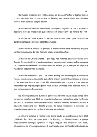 58
     Os Russos chegaram em 1648 às praias do Oceano Pacífico e Dezher dobrou
o cabo do leste descobrindo o Mar de Behring. As características das missões
Russas eram conexão Igreja e estado.


     A missão na Cibéria Ocidental teve um aspecto negativo de que o imperador
declarava livres de impostos os que se tornassem cristãos em 4 de Janeiro de 1702.


     A missão na China a partir do século XVIII era um passo para uma missão
diplomática Russa o envio de sacerdotes russos.


     A missão aos Kalmuks – o primeiro a tentar e iniciar este trabalho foi Nicodin
Lenkeevich procurou dar aos Kalmuks cristão uma religião fixa.


     A missão da Cibéria Oriental – Em 1682 nas remotas cidades do Lena e do
Dauria. Os missionários enviados aceitaram os costumes impostos pelos cossacos
de comprarem e venderem humanos como se fossem gados; compraram alguns e
mandaram trabalhar nos mosteiros.


     A missão americana - Em 1728, Vitees Bering, um dinamarquês a serviço da
Russa, reconheceu corretamente que a terra era um continente americano e cruzou
o mar que hoje tem o seu nome. Os missionários que chegaram viram que os
habitantes cuja religião própria pouco mais era que um medo pelos espíritos maus, e
que consideravam o Deus criado.


     No mundo protestante durante o período da reforma houve pouco tempo para
pensar em missões. Até 1648 os protestantes lutavam pela própria vida. No fim do
século XVI, o famoso controversista católico Romano Roberto Berlarmino, incluiu a
atividade missionária nos dezoito pontos da Igreja verdadeira e censurou os
protestante por não terem nenhuma atividade semelhante.


     A primeira tentativa a realizar esta tarefa coube ao presbiteriano John Eliot
(1604-90). Em 1632 tornou-se pastor de Roxbury, no Massachusetts, e quase
imediatamente começou aprender a língua Peguot, dos Iroqueses. Em 1651,
efetuaram-se os primeiros batismos. O seu trabalho mais conhecido foi tradução da
 