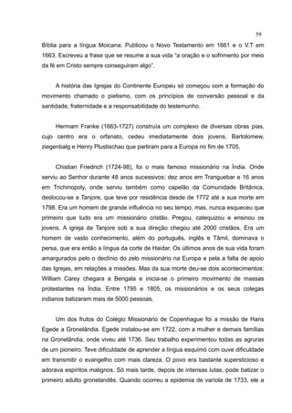 59
Bíblia para a língua Moicana. Publicou o Novo Testamento em 1661 e o V.T em
1663. Escreveu a frase que se resume a sua vida “a oração e o sofrimento por meio
da fé em Cristo sempre conseguiram algo”.


     A história das Igrejas do Continente Europeu só começou com a formação do
movimento chamado o pietismo, com os princípios de conversão pessoal e da
santidade, fraternidade e a responsabilidade do testemunho.


     Hermam Franke (1663-1727) construía um complexo de diversas obras pias,
cujo centro era o orfanato, cedeu imediatamente dois jovens, Bartolomew,
ziegenbalg e Henry Plustischau que partiram para a Europa no fim de 1705.


     Chistian Friedrich (1724-98), foi o mais famoso missionário na Índia. Onde
serviu ao Senhor durante 48 anos sucessivos; dez anos em Tranguebar e 16 anos
em Trichinopoly, onde serviu também como capelão da Comunidade Britânica,
deslocou-se a Tanjore, que teve por residência desde de 1772 até a sua morte em
1798. Era um homem de grande influência no seu tempo, mas, nunca esqueceu que
primeiro que tudo era um missionário cristão. Pregou, catequizou e ensinou os
jovens. A igreja de Tanjore sob a sua direção chegou até 2000 cristãos. Era um
homem de vasto conhecimento, além do português, inglês e Tâmil, dominava o
persa, que era então a língua da corte de Haidar. Os últimos anos de sua vida foram
amargurados pelo o declínio do zelo missionário na Europa e pela a falta de apoio
das Igrejas, em relações a missões. Mas da sua morte deu-se dois acontecimentos:
William Carey chegara a Bengala e inicia-se o primeiro movimento de massas
protestantes na Índia. Entre 1795 e 1805, os missionários e os seus colegas
indianos batizaram mais de 5000 pessoas.


     Um dos frutos do Colégio Missionário de Copenhague foi a missão de Hans
Egede a Gronelândia. Egede instalou-se em 1722, com a mulher e demais famílias
na Gronelândia, onde viveu até 1736. Seu trabalho experimentou todas as agruras
de um pioneiro. Teve dificuldade de aprender a língua esquimó com ouve dificuldade
em transmitir o evangelho com mais clareza. O povo era bastante supersticioso e
adorava espíritos malignos. Só mais tarde, depois de intensas lutas, pode batizar o
primeiro adulto gronelandês. Quando ocorreu a epidemia de varíola de 1733, ele a
 