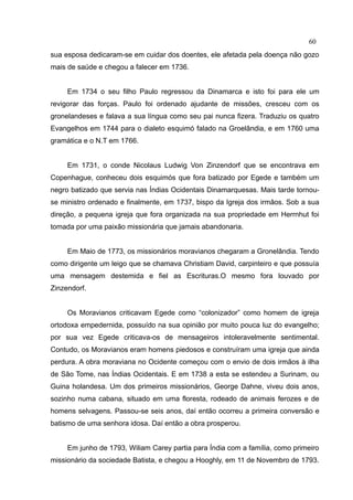 60
sua esposa dedicaram-se em cuidar dos doentes, ele afetada pela doença não gozo
mais de saúde e chegou a falecer em 1736.


     Em 1734 o seu filho Paulo regressou da Dinamarca e isto foi para ele um
revigorar das forças. Paulo foi ordenado ajudante de missões, cresceu com os
gronelandeses e falava a sua língua como seu pai nunca fizera. Traduziu os quatro
Evangelhos em 1744 para o dialeto esquimó falado na Groelândia, e em 1760 uma
gramática e o N.T em 1766.


     Em 1731, o conde Nicolaus Ludwig Von Zinzendorf que se encontrava em
Copenhague, conheceu dois esquimós que fora batizado por Egede e também um
negro batizado que servia nas Índias Ocidentais Dinamarquesas. Mais tarde tornou-
se ministro ordenado e finalmente, em 1737, bispo da Igreja dos irmãos. Sob a sua
direção, a pequena igreja que fora organizada na sua propriedade em Herrnhut foi
tomada por uma paixão missionária que jamais abandonaria.


     Em Maio de 1773, os missionários moravianos chegaram a Gronelândia. Tendo
como dirigente um leigo que se chamava Christiam David, carpinteiro e que possuía
uma mensagem destemida e fiel as Escrituras.O mesmo fora louvado por
Zinzendorf.


     Os Moravianos criticavam Egede como “colonizador” como homem de igreja
ortodoxa empedernida, possuído na sua opinião por muito pouca luz do evangelho;
por sua vez Egede criticava-os de mensageiros intoleravelmente sentimental.
Contudo, os Moravianos eram homens piedosos e construíram uma igreja que ainda
perdura. A obra moraviana no Ocidente começou com o envio de dois irmãos à ilha
de São Tome, nas Índias Ocidentais. E em 1738 a esta se estendeu a Surinam, ou
Guina holandesa. Um dos primeiros missionários, George Dahne, viveu dois anos,
sozinho numa cabana, situado em uma floresta, rodeado de animais ferozes e de
homens selvagens. Passou-se seis anos, daí então ocorreu a primeira conversão e
batismo de uma senhora idosa. Daí então a obra prosperou.


     Em junho de 1793, Wiliam Carey partia para Índia com a família, como primeiro
missionário da sociedade Batista, e chegou a Hooghly, em 11 de Novembro de 1793.
 