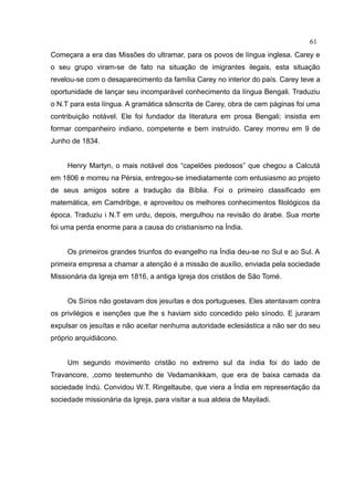61
Começara a era das Missões do ultramar, para os povos de língua inglesa. Carey e
o seu grupo viram-se de fato na situação de imigrantes ilegais, esta situação
revelou-se com o desaparecimento da família Carey no interior do país. Carey teve a
oportunidade de lançar seu incomparável conhecimento da língua Bengali. Traduziu
o N.T para esta língua. A gramática sânscrita de Carey, obra de cem páginas foi uma
contribuição notável. Ele foi fundador da literatura em prosa Bengali; insistia em
formar companheiro indiano, competente e bem instruído. Carey morreu em 9 de
Junho de 1834.


     Henry Martyn, o mais notável dos “capelões piedosos” que chegou a Calcutá
em 1806 e morreu na Pérsia, entregou-se imediatamente com entusiasmo ao projeto
de seus amigos sobre a tradução da Bíblia. Foi o primeiro classificado em
matemática, em Camdribge, e aproveitou os melhores conhecimentos filológicos da
época. Traduziu i N.T em urdu, depois, mergulhou na revisão do árabe. Sua morte
foi uma perda enorme para a causa do cristianismo na Índia.


     Os primeiros grandes triunfos do evangelho na Índia deu-se no Sul e ao Sul. A
primeira empresa a chamar a atenção é a missão de auxílio, enviada pela sociedade
Missionária da Igreja em 1816, a antiga Igreja dos cristãos de São Tomé.


     Os Sírios não gostavam dos jesuítas e dos portugueses. Eles atentavam contra
os privilégios e isenções que lhe s haviam sido concedido pelo sínodo. E juraram
expulsar os jesuítas e não aceitar nenhuma autoridade eclesiástica a não ser do seu
próprio arquidiácono.


     Um segundo movimento cristão no extremo sul da índia foi do lado de
Travancore, ,como testemunho de Vedamanikkam, que era de baixa camada da
sociedade Indú. Convidou W.T. Ringeltaube, que viera a Índia em representação da
sociedade missionária da Igreja, para visitar a sua aldeia de Mayiladi.
 