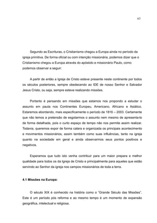 63




     Segundo as Escrituras, o Cristianismo chegou a Europa ainda no período da
igreja primitiva. De forma oficial ou com intenção missionária, podemos dizer que o
Cristianismo chegou a Europa através do apóstolo e missionário Paulo, como
podemos observar a seguir:


     A partir de então a Igreja de Cristo esteve presente neste continente por todos
os séculos posteriores, sempre obedecendo ao IDE de nosso Senhor e Salvador
Jesus Cristo, ou seja, sempre esteve realizando missões.


     Portanto é pensando em missões que estamos nos propondo a estudar o
assunto em pauta nos Continentes Europeu, Americano, Africano e Asiático.
Estaremos abordando, mais especificamente o período de 1816 – 2003. Certamente
que não temos a pretensão de esgotarmos o assunto nem mesmo de apresenta-lo
de forma detalhada, pois o curto espaço de tempo não nos permite assim realizar.
Todavia, queremos expor de forma calara e organizada os principais acontecimento
e movimentos missionários, assim também como suas influências, tanto na igreja
quanto na sociedade em geral e ainda observarmos seus pontos positivos e
negativos.


     Esperamos que tudo isto venha contribuir para um maior prepara e melhor
qualidade para todos os da Igreja de Cristo e principalmente para aqueles que estão
servindo ao Senhor da igreja nos campos missionários de toda a terra.



4.1 Missões na Europa:



     O século XIX é conhecido na história como o “Grande Século das Missões”.
Este é um período pós reforma e ao mesmo tempo é um momento de expansão
geográfica, intelectual e religiosa.
 