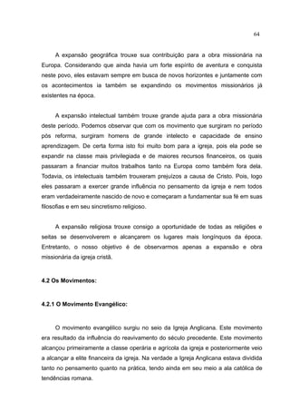 64


     A expansão geográfica trouxe sua contribuição para a obra missionária na
Europa. Considerando que ainda havia um forte espírito de aventura e conquista
neste povo, eles estavam sempre em busca de novos horizontes e juntamente com
os acontecimentos ia também se expandindo os movimentos missionários já
existentes na época.


     A expansão intelectual também trouxe grande ajuda para a obra missionária
deste período. Podemos observar que com os movimento que surgiram no período
pós reforma, surgiram homens de grande intelecto e capacidade de ensino
aprendizagem. De certa forma isto foi muito bom para a igreja, pois ela pode se
expandir na classe mais privilegiada e de maiores recursos financeiros, os quais
passaram a financiar muitos trabalhos tanto na Europa como também fora dela.
Todavia, os intelectuais também trouxeram prejuízos a causa de Cristo. Pois, logo
eles passaram a exercer grande influência no pensamento da igreja e nem todos
eram verdadeiramente nascido de novo e começaram a fundamentar sua fé em suas
filosofias e em seu sincretismo religioso.


     A expansão religiosa trouxe consigo a oportunidade de todas as religiões e
seitas se desenvolverem e alcançarem os lugares mais longínquos da época.
Entretanto, o nosso objetivo é de observarmos apenas a expansão e obra
missionária da igreja cristã.



4.2 Os Movimentos:



4.2.1 O Movimento Evangélico:



     O movimento evangélico surgiu no seio da Igreja Anglicana. Este movimento
era resultado da influência do reavivamento do século precedente. Este movimento
alcançou primeiramente a classe operária e agrícola da igreja e posteriormente veio
a alcançar a elite financeira da igreja. Na verdade a Igreja Anglicana estava dividida
tanto no pensamento quanto na prática, tendo ainda em seu meio a ala católica de
tendências romana.
 