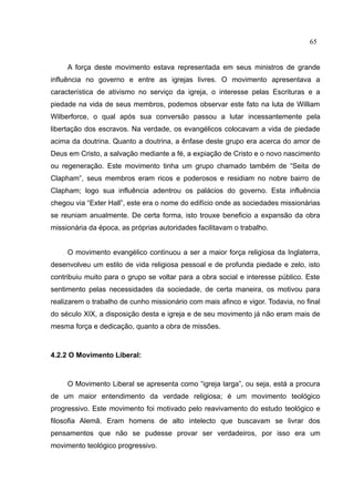65


     A força deste movimento estava representada em seus ministros de grande
influência no governo e entre as igrejas livres. O movimento apresentava a
característica de ativismo no serviço da igreja, o interesse pelas Escrituras e a
piedade na vida de seus membros, podemos observar este fato na luta de William
Wilberforce, o qual após sua conversão passou a lutar incessantemente pela
libertação dos escravos. Na verdade, os evangélicos colocavam a vida de piedade
acima da doutrina. Quanto a doutrina, a ênfase deste grupo era acerca do amor de
Deus em Cristo, a salvação mediante a fé, a expiação de Cristo e o novo nascimento
ou regeneração. Este movimento tinha um grupo chamado também de “Seita de
Clapham”, seus membros eram ricos e poderosos e residiam no nobre bairro de
Clapham; logo sua influência adentrou os palácios do governo. Esta influência
chegou via “Exter Hall”, este era o nome do edifício onde as sociedades missionárias
se reuniam anualmente. De certa forma, isto trouxe beneficio a expansão da obra
missionária da época, as próprias autoridades facilitavam o trabalho.


     O movimento evangélico continuou a ser a maior força religiosa da Inglaterra,
desenvolveu um estilo de vida religiosa pessoal e de profunda piedade e zelo, isto
contribuiu muito para o grupo se voltar para a obra social e interesse público. Este
sentimento pelas necessidades da sociedade, de certa maneira, os motivou para
realizarem o trabalho de cunho missionário com mais afinco e vigor. Todavia, no final
do século XIX, a disposição desta e igreja e de seu movimento já não eram mais de
mesma força e dedicação, quanto a obra de missões.



4.2.2 O Movimento Liberal:



     O Movimento Liberal se apresenta como “igreja larga”, ou seja, está a procura
de um maior entendimento da verdade religiosa; é um movimento teológico
progressivo. Este movimento foi motivado pelo reavivamento do estudo teológico e
filosofia Alemã. Eram homens de alto intelecto que buscavam se livrar dos
pensamentos que não se pudesse provar ser verdadeiros, por isso era um
movimento teológico progressivo.
 