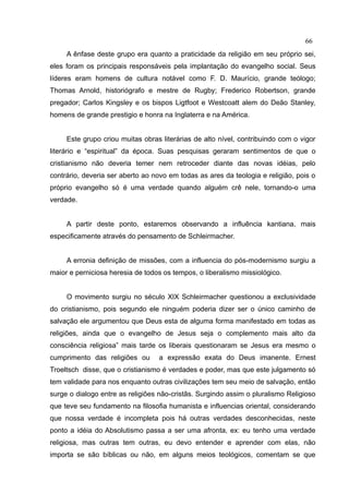 66
     A ênfase deste grupo era quanto a praticidade da religião em seu próprio sei,
eles foram os principais responsáveis pela implantação do evangelho social. Seus
líderes eram homens de cultura notável como F. D. Maurício, grande teólogo;
Thomas Arnold, historiógrafo e mestre de Rugby; Frederico Robertson, grande
pregador; Carlos Kingsley e os bispos Ligtfoot e Westcoatt alem do Deão Stanley,
homens de grande prestigio e honra na Inglaterra e na América.


     Este grupo criou muitas obras literárias de alto nível, contribuindo com o vigor
literário e “espiritual” da época. Suas pesquisas geraram sentimentos de que o
cristianismo não deveria temer nem retroceder diante das novas idéias, pelo
contrário, deveria ser aberto ao novo em todas as ares da teologia e religião, pois o
próprio evangelho só é uma verdade quando alguém crê nele, tornando-o uma
verdade.


     A partir deste ponto, estaremos observando a influência kantiana, mais
especificamente através do pensamento de Schleirmacher.


     A erronia definição de missões, com a influencia do pós-modernismo surgiu a
maior e perniciosa heresia de todos os tempos, o liberalismo missiológico.


     O movimento surgiu no século XIX Schleirmacher questionou a exclusividade
do cristianismo, pois segundo ele ninguém poderia dizer ser o único caminho de
salvação ele argumentou que Deus esta de alguma forma manifestado em todas as
religiões, ainda que o evangelho de Jesus seja o complemento mais alto da
consciência religiosa” mais tarde os liberais questionaram se Jesus era mesmo o
cumprimento das religiões ou      a expressão exata do Deus imanente. Ernest
Troeltsch disse, que o cristianismo é verdades e poder, mas que este julgamento só
tem validade para nos enquanto outras civilizações tem seu meio de salvação, então
surge o dialogo entre as religiões não-cristãs. Surgindo assim o pluralismo Religioso
que teve seu fundamento na filosofia humanista e influencias oriental, considerando
que nossa verdade é incompleta pois há outras verdades desconhecidas, neste
ponto a idéia do Absolutismo passa a ser uma afronta, ex: eu tenho uma verdade
religiosa, mas outras tem outras, eu devo entender e aprender com elas, não
importa se são bíblicas ou não, em alguns meios teológicos, comentam se que
 