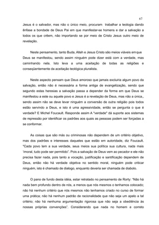67
Jesus é o salvador, mas não o único meio, procuram trabalhar a teologia dando
ênfase a bondade de Deus Pai em que manifestar-se homens e dar a salvação a
todos os que crêem, não importando se por meio de Cristo Jesus outro meio de
revelação.


     Neste pensamento, tanto Buda, Allah e Jesus Cristo são meios viáveis em que
Deus se manifestou, sendo assim ninguém pode dizer está com a verdade, mas
caminhando      nela.   Isto   leva   a   uma   aceitação   de   todas   as   religiões    e
conseqüentemente da aceitação teológica pluralista.


     Neste aspecto pensam que Deus amoroso que jamais excluiria algum povo da
salvação, então não é necessária a forma antiga de evangelização, sendo que
segundo estas heresias a salvação passa a depender da forma em que Deus se
manifestou a este ou aquele povo e Jesus é a revelação de Deus, mas não a única,,
sendo assim não se deve levar ninguém a conversão de outra religião pois todos
estão servindo a Deus, e isto é uma agressividade, então se pergunta o que é
verdade? E Michel Foucault. Responde assim A "verdade" dá suporte aos sistemas
de repressão por identificar os padrões aos quais as pessoas podem ser forçadas a
se conformar.


     As coisas que são más ou criminosas não dependem de um critério objetivo,
mas dos padrões e interesses daqueles que estão em autoridade, diz Foucault.
"Cada povo tem a sua verdade, seus meios sua política sua cultura, nada mais
‘imoral, tudo pode ser permitido”. Pois a salvação de Deus vem ao pecador e ele não
precisa fazer nada, pois tanto a vocação, justificação e santificação dependem de
Deus, então não há verdade objetiva no sentido moral, ninguém pode criticar
ninguém, isto é chamado de dialogo, enquanto deveria ser chamada de diabolo.


     O pano de fundo desta idéia, estar retratado no pensamento de Rorty: “Não há
nada bem profundo dentro de nós, a menos que nós mesmos o tenhamos colocado;
não há nenhum critério que nós mesmos não tenhamos criado no curso de formar
uma prática; não há nenhum padrão de racionalidade que não seja um apelo a tal
critério; não há nenhuma argumentação rigorosa que não seja a obediência às
nossas próprias convenções”. Considerando que nada no homem e correto
 