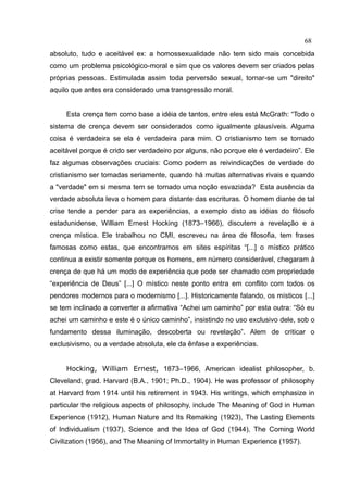 68
absoluto, tudo e aceitável ex: a homossexualidade não tem sido mais concebida
como um problema psicológico-moral e sim que os valores devem ser criados pelas
próprias pessoas. Estimulada assim toda perversão sexual, tornar-se um "direito"
aquilo que antes era considerado uma transgressão moral.


     Esta crença tem como base a idéia de tantos, entre eles está McGrath: “Todo o
sistema de crença devem ser considerados como igualmente plausíveis. Alguma
coisa é verdadeira se ela é verdadeira para mim. O cristianismo tem se tornado
aceitável porque é crido ser verdadeiro por alguns, não porque ele é verdadeiro”. Ele
faz algumas observações cruciais: Como podem as reivindicações de verdade do
cristianismo ser tomadas seriamente, quando há muitas alternativas rivais e quando
a "verdade" em si mesma tem se tornado uma noção esvaziada? Esta ausência da
verdade absoluta leva o homem para distante das escrituras. O homem diante de tal
crise tende a pender para as experiências, a exemplo disto as idéias do filósofo
estadunidense, William Ernest Hocking (1873–1966), discutem a revelação e a
crença mística. Ele trabalhou no CMI, escreveu na área de filosofia, tem frases
famosas como estas, que encontramos em sites espíritas “[...] o místico prático
continua a existir somente porque os homens, em número considerável, chegaram à
crença de que há um modo de experiência que pode ser chamado com propriedade
“experiência de Deus” [...] O místico neste ponto entra em conflito com todos os
pendores modernos para o modernismo [...]. Historicamente falando, os místicos [...]
se tem inclinado a converter a afirmativa “Achei um caminho” por esta outra: “Só eu
achei um caminho e este é o único caminho”, insistindo no uso exclusivo dele, sob o
fundamento dessa iluminação, descoberta ou revelação”. Alem de criticar o
exclusivismo, ou a verdade absoluta, ele da ênfase a experiências.


     Hocking, William Ernest, 1873–1966, American idealist philosopher, b.
Cleveland, grad. Harvard (B.A., 1901; Ph.D., 1904). He was professor of philosophy
at Harvard from 1914 until his retirement in 1943. His writings, which emphasize in
particular the religious aspects of philosophy, include The Meaning of God in Human
Experience (1912), Human Nature and Its Remaking (1923), The Lasting Elements
of Individualism (1937), Science and the Idea of God (1944), The Coming World
Civilization (1956), and The Meaning of Immortality in Human Experience (1957).
 