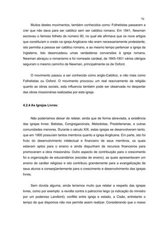 70
      Muitos destes movimentos, também conhecidos como: Folhetistas passaram a
crer que não dava para ser católico sem ser católico romano. Em 1841, Newman
escreveu o famoso folheto de número 90, no qual ele afirmava que os nove artigos
que constituíam o credo na igreja Anglicana não eram necessariamente protestante,
isto permitia a pessoa ser católico romano, e ao mesmo tempo pertencer a igreja da
Inglaterra. Isto desencadeou umas verdadeiras conversões à igreja romana,
Newman abraçou o romanismo e foi nomeado cardeal, de 1845-1851 vários clérigos
seguiram o mesmo caminho de Newman, principalmente os de Oxford.


      O movimento passou a ser conhecido como anglo-Católico, e não mais como
Folhetistas ou Oxford. O movimento provocou um real reavivamento da religião
quanto as obras sociais, esta influencia também pode ser observada no despertar
das obras missionárias realizadas por esta igreja.



4.2.4 As Igrejas Livres:



      Não poderíamos deixar de relatar, ainda que de forma abreviada, a existência
das igrejas livres: Batistas, Congregacionais, Metodistas, Presbiterianas, e outras
comunidades menores. Durante o século XIX, estas igrejas se desenvolveram tanto,
que em 1900 possuíam tantos membros quanto a igreja Anglicana. Em parte, isto foi
fruto do desenvolvimento intelectual e financeiro de seus membros, os quais
estavam aptos para o ensino e ainda dispunham de recursos financeiros para
promoveram a obra missionária. Outro aspecto de contribuição para o crescimento
foi a organização de educandários (escolas de ensino), as quais apresentavam um
ensino de caráter religioso e isto contribuiu grandemente para a evangelização de
seus alunos e conseqüentemente para o crescimento e desenvolvimento das igrejas
livres.


      Sem dúvida alguma, ainda teríamos muito que relatar a respeito das igrejas
livres, como por exemplo: a revolta contra o patrocínio leigo (a indicação do ministro
por um poderoso Landlord); conflito entre igreja e estado, a Cisão, entretanto o
tempo de que dispomos não nos permite assim realizar. Considerando que o nosso
 