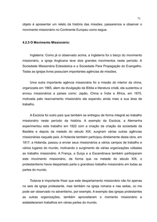 71
objeto é apresentar um relato da história das missões, passaremos a observar o
movimento missionário no Continente Europeu como segue.



4.2.5 O Movimento Missionário:



     Inglaterra: Como já oi observado acima, a Inglaterra foi o berço do movimento
missionário, a igreja Anglicana teve dois grandes movimentos neste período: A
Sociedade Missionária Eclesiástica e a Sociedade Para Propagação do Evangelho.
Todas as igrejas livres possuíam importantes agências de missões.


     Uma outra importante agência missionária foi a missão do interior da china,
organizada em 1865, alem da divulgação da Bíblia e literatura cristã, ela sustentou e
enviou missionários a países como: Japão, China e Índia e África, em 1870,
motivada pelo reavivamento missionário ela expandiu ainda mais a sua área de
trabalho.


     A Escócia foi outro país que também se entregou de forma integral ao trabalho
missionário neste período da história. A exemplo da Escócia, a Alemanha
experimentou este trabalho em 1822 com a criação da criação da sociedade da
Basiléia e depois da metade do século XIX, surgiram várias outras agências
missionárias naquele país. A Holanda também participou diretamente desta obra, em
1817, a Holanda, passou a enviar seus missionários a vários campos de trabalho e
vários lugares do mundo, motivando o surgimento de várias organizações voltadas
ao trabalho missionário. A França, a Suíça e a Escandinava também participaram
este movimento missionário, de forma que na metade do século XIX, o
protestantismo havia despertado parta o grandioso trabalho missionário em todas as
partes do mundo.


     Todavia é importante frisar que este despertamento missionário não foi apenas
no seis da igreja protestante, mas também na igreja romana e nas seitas, co mo
pode ser observado no adventismo, por exemplo. A exemplo das igrejas protestantes
as outras organizações, também aproveitaram o momento missionário e
estabeleceram trabalhos em várias partes do mundo.
 