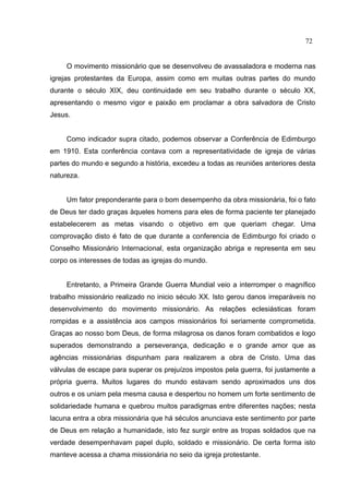 72


     O movimento missionário que se desenvolveu de avassaladora e moderna nas
igrejas protestantes da Europa, assim como em muitas outras partes do mundo
durante o século XIX, deu continuidade em seu trabalho durante o século XX,
apresentando o mesmo vigor e paixão em proclamar a obra salvadora de Cristo
Jesus.


     Como indicador supra citado, podemos observar a Conferência de Edimburgo
em 1910. Esta conferência contava com a representatividade de igreja de várias
partes do mundo e segundo a história, excedeu a todas as reuniões anteriores desta
natureza.


     Um fator preponderante para o bom desempenho da obra missionária, foi o fato
de Deus ter dado graças àqueles homens para eles de forma paciente ter planejado
estabelecerem as metas visando o objetivo em que queriam chegar. Uma
comprovação disto é fato de que durante a conferencia de Edimburgo foi criado o
Conselho Missionário Internacional, esta organização abriga e representa em seu
corpo os interesses de todas as igrejas do mundo.


     Entretanto, a Primeira Grande Guerra Mundial veio a interromper o magnífico
trabalho missionário realizado no inicio século XX. Isto gerou danos irreparáveis no
desenvolvimento do movimento missionário. As relações eclesiásticas foram
rompidas e a assistência aos campos missionários foi seriamente comprometida.
Graças ao nosso bom Deus, de forma milagrosa os danos foram combatidos e logo
superados demonstrando a perseverança, dedicação e o grande amor que as
agências missionárias dispunham para realizarem a obra de Cristo. Uma das
válvulas de escape para superar os prejuízos impostos pela guerra, foi justamente a
própria guerra. Muitos lugares do mundo estavam sendo aproximados uns dos
outros e os uniam pela mesma causa e despertou no homem um forte sentimento de
solidariedade humana e quebrou muitos paradigmas entre diferentes nações; nesta
lacuna entra a obra missionária que há séculos anunciava este sentimento por parte
de Deus em relação a humanidade, isto fez surgir entre as tropas soldados que na
verdade desempenhavam papel duplo, soldado e missionário. De certa forma isto
manteve acessa a chama missionária no seio da igreja protestante.
 