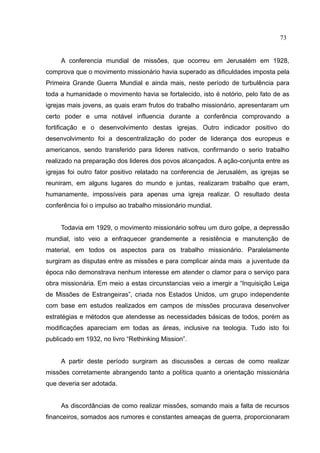 73


     A conferencia mundial de missões, que ocorreu em Jerusalém em 1928,
comprova que o movimento missionário havia superado as dificuldades imposta pela
Primeira Grande Guerra Mundial e ainda mais, neste período de turbulência para
toda a humanidade o movimento havia se fortalecido, isto é notório, pelo fato de as
igrejas mais jovens, as quais eram frutos do trabalho missionário, apresentaram um
certo poder e uma notável influencia durante a conferência comprovando a
fortificação e o desenvolvimento destas igrejas. Outro indicador positivo do
desenvolvimento foi a descentralização do poder de liderança dos europeus e
americanos, sendo transferido para lideres nativos, confirmando o serio trabalho
realizado na preparação dos lideres dos povos alcançados. A ação-conjunta entre as
igrejas foi outro fator positivo relatado na conferencia de Jerusalém, as igrejas se
reuniram, em alguns lugares do mundo e juntas, realizaram trabalho que eram,
humanamente, impossíveis para apenas uma igreja realizar. O resultado desta
conferência foi o impulso ao trabalho missionário mundial.


     Todavia em 1929, o movimento missionário sofreu um duro golpe, a depressão
mundial, isto veio a enfraquecer grandemente a resistência e manutenção de
material, em todos os aspectos para os trabalho missionário. Paralelamente
surgiram as disputas entre as missões e para complicar ainda mais a juventude da
época não demonstrava nenhum interesse em atender o clamor para o serviço para
obra missionária. Em meio a estas circunstancias veio a imergir a “Inquisição Leiga
de Missões de Estrangeiras”, criada nos Estados Unidos, um grupo independente
com base em estudos realizados em campos de missões procurava desenvolver
estratégias e métodos que atendesse as necessidades básicas de todos, porém as
modificações apareciam em todas as áreas, inclusive na teologia. Tudo isto foi
publicado em 1932, no livro “Rethinking Mission”.


     A partir deste período surgiram as discussões a cercas de como realizar
missões corretamente abrangendo tanto a política quanto a orientação missionária
que deveria ser adotada.


     As discordâncias de como realizar missões, somando mais a falta de recursos
financeiros, somados aos rumores e constantes ameaças de guerra, proporcionaram
 