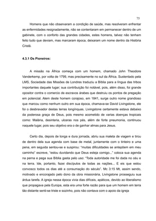 75
     Homens que não observaram a condição de saúde, mas resolveram enfrentar
as enfermidades resignadamente, não se contentaram em permanecer dentro de um
gabinete, com o conforto das grandes cidades, estes homens, talvez não tenham
feito tudo que deviam, mas marcaram época, deixaram um nome dentro da História
Cristã.



4.3.1 Os Pioneiros:



     A missão na África começa com um homem, chamado John Theodore
Vanderkemp, por volta de 1799, mas precisamente no sul da África. Sustentado pela
LMS, Sociedade das Missões de Londres traduziu a Bíblia para a língua das tribos
importantes daquele lugar; sua contribuição foi notável, pois, além disso, foi grande
opositor contra o comercio de escravos árabes que destruiu os pontos de pregação
em potencial. Alem deste homem corajoso, em 1841, surge outro nome grandioso
que marcou como nenhum outro em sua época, chamava-se David Livingstone, ele
foi o desbravador destas terras longínquas. Livingstone certamente estava debaixo
da poderosa graça de Deus, pois mesmo acometido de varias doenças tropicais
como: Malária, desinteria, ulceras nos pés, além de forte pneumonia, continuou
naquele lugar, pois seu objetivo era o de ganhar almas para Jesus.


     Certo dia, depois de longa e dura jornada, abriu sua maleta de viagem e tirou
de dentro dela sua agenda com base de metal, juntamente com o tinteiro e uma
pena, em seguida sentou-se e suspirou: “muitas dificuldades se antepõem em meu
caminho” escreve, “estou duvidando que Deus esteja comigo...” coloca sua agenda
na perna e pega sua Bíblia gasta pelo uso: “Toda autoridade me foi dada no céu e
na terra. Ide, portanto, fazei discípulos de todas as nações... E eis que estou
convosco todos os dias até a consumação do século”. Mc 3:15 Mt, assim sendo,
motivado e encorajado pelo dono da obra missionária, Livingstone prosseguiu sua
árdua tarefa. A igreja nessa época vivia dias difíceis, apáticos, devido ao liberalismo
que propagava pela Europa, esta era uma forte razão para que um homem em terra
tão distante senti-se triste e sozinho, pois não contava com o apoio da igreja
 