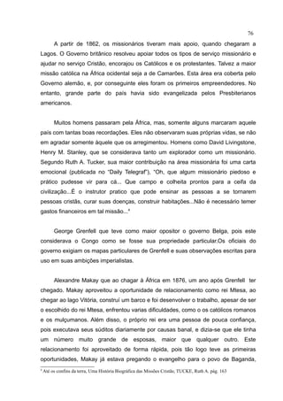 76
         A partir de 1862, os missionários tiveram mais apoio, quando chegaram a
Lagos. O Governo britânico resolveu apoiar todos os tipos de serviço missionário e
ajudar no serviço Cristão, encorajou os Católicos e os protestantes. Talvez a maior
missão católica na África ocidental seja a de Camarões. Esta área era coberta pelo
Governo alemão, e, por conseguinte eles foram os primeiros empreendedores. No
entanto, grande parte do país havia sido evangelizada pelos Presbiterianos
americanos.


         Muitos homens passaram pela África, mas, somente alguns marcaram aquele
país com tantas boas recordações. Eles não observaram suas próprias vidas, se não
em agradar somente àquele que os arregimentou. Homens como David Livingstone,
Henry M. Stanley, que se considerava tanto um explorador como um missionário.
Segundo Ruth A. Tucker, sua maior contribuição na área missionária foi uma carta
emocional (publicada no “Daily Telegraf”), “Oh, que algum missionário piedoso e
prático pudesse vir para cá... Que campo e colheita prontos para a ceifa da
civilização...É o instrutor pratico que pode ensinar as pessoas a se tornarem
pessoas cristãs, curar suas doenças, construir habitações...Não é necessário temer
gastos financeiros em tal missão...4


         George Grenfell que teve como maior opositor o governo Belga, pois este
considerava o Congo como se fosse sua propriedade particular.Os oficiais do
governo exigiam os mapas particulares de Grenfell e suas observações escritas para
uso em suas ambições imperialistas.


         Alexandre Makay que ao chagar à África em 1876, um ano após Grenfell ter
chegado. Makay aproveitou a oportunidade de relacionamento como rei Mtesa, ao
chegar ao lago Vitória, construí um barco e foi desenvolver o trabalho, apesar de ser
o escolhido do rei Mtesa, enfrentou varias dificuldades, como o os católicos romanos
e os mulçumanos. Além disso, o próprio rei era uma pessoa de pouca confiança,
pois executava seus súditos diariamente por causas banal, e dizia-se que ele tinha
um número muito grande de esposas, maior que qualquer outro. Este
relacionamento foi aproveitado de forma rápida, pois tão logo teve as primeiras
oportunidades, Makay já estava pregando o evangelho para o povo de Baganda,
4
    Até os confins da terra, Uma História Biográfica das Missões Cristãs; TUCKE, Ruth A. pág. 163
 