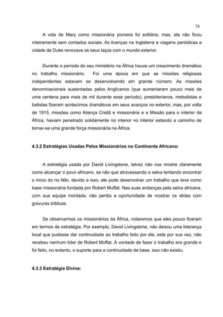 78
     A vida de Mary como missionária pioneira foi solitária, mas, ela não ficou
inteiramente sem contados sociais. As licenças na Inglaterra e viagens periódicas a
cidade de Duke renovava os seus laços com o mundo exterior.


     Durante o período do seu ministério na África houve um crescimento dramático
no trabalho missionário.       Foi uma época em que as missões religiosas
independentes estavam se desenvolvendo em grande número. As missões
denominacionais sustentadas pelos Anglicanos (que aumentaram pouco mais de
uma centena para mais de mil durante esse período), presbiterianos, metodistas e
batistas fizeram acréscimos dramáticos em seus avanços no exterior, mas, por volta
de 1915, missões como Aliança Cristã e missionária e a Missão para o interior da
África, haviam penetrado solidamente no interior no interior estando a caminho de
tornar-se uma grande força missionária na África.



4.3.2 Estratégias Usadas Pelos Missionários no Continente Africano:



     A estratégia usada por David Livingstone, talvez não nos mostre claramente
como alcançar o povo africano, se não que atravessando a selva tentando encontrar
o inicio do rio Nilo, devido a isso, ele pode desenvolver um trabalho que teve como
base missionária fundada por Robert Muffat. Nas suas andanças pela selva africana,
com sua equipe montada, não perdia a oportunidade de mostrar os slides com
gravuras bíblicas.


     Se observarmos os missionários da África, notaremos que eles pouco fizeram
em termos de estratégia. Por exemplo, David Livingstone, não deixou uma liderança
local que pudesse dar continuidade ao trabalho feito por ele, este por sua vez, não
recebeu nenhum líder de Robert Moffat. À vontade de fazer o trabalho era grande e
foi feito, no entanto, o suporte para a continuidade de base, isso não existiu.



4.3.3 Estratégia Divina:
 