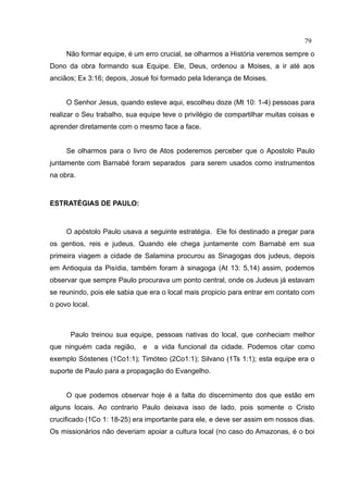 79
     Não formar equipe, é um erro crucial, se olharmos a História veremos sempre o
Dono da obra formando sua Equipe. Ele, Deus, ordenou a Moises, a ir até aos
anciãos; Ex 3:16; depois, Josué foi formado pela liderança de Moises.


     O Senhor Jesus, quando esteve aqui, escolheu doze (Mt 10: 1-4) pessoas para
realizar o Seu trabalho, sua equipe teve o privilégio de compartilhar muitas coisas e
aprender diretamente com o mesmo face a face.


     Se olharmos para o livro de Atos poderemos perceber que o Apostolo Paulo
juntamente com Barnabé foram separados para serem usados como instrumentos
na obra.



ESTRATÉGIAS DE PAULO:



     O apóstolo Paulo usava a seguinte estratégia. Ele foi destinado a pregar para
os gentios, reis e judeus. Quando ele chega juntamente com Barnabé em sua
primeira viagem a cidade de Salamina procurou as Sinagogas dos judeus, depois
em Antioquia da Pisídia, também foram à sinagoga (At 13: 5,14) assim, podemos
observar que sempre Paulo procurava um ponto central, onde os Judeus já estavam
se reunindo, pois ele sabia que era o local mais propicio para entrar em contato com
o povo local.



      Paulo treinou sua equipe, pessoas nativas do local, que conheciam melhor
que ninguém cada região,     e   a vida funcional da cidade. Podemos citar como
exemplo Sóstenes (1Co1:1); Timóteo (2Co1:1); Silvano (1Ts 1:1); esta equipe era o
suporte de Paulo para a propagação do Evangelho.


     O que podemos observar hoje é a falta do discernimento dos que estão em
alguns locais. Ao contrario Paulo deixava isso de lado, pois somente o Cristo
crucificado (1Co 1: 18-25) era importante para ele, e deve ser assim em nossos dias.
Os missionários não deveriam apoiar a cultura local (no caso do Amazonas, é o boi
 