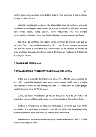 80
bumbá) tão pouco expressar a sua própria cultura, mas, expressar a supra cultura,
ou seja, a cultura Bíblica.


     Alcançar os distantes, os povos não alcançados. Aqui parece haver um certo
equilíbrio nas estratégias, pois ambos Paulo e os missionários africanos partiram
para outros paises, outras cidades, tendo dificuldades sim, mas sempre
perseverantes, pois quem prova das delicias dos céus, deseja que outros o façam.


     Na África, os senhores não podiam jamais desfrutar do mesmo local que os
escravos. Caso o escravo fosse convertido não poderia ficar juntamente na mesma
sala que um nobre, e vice-versa, daí, o missionário ter de mostrar os valores de
união em Cristo para superar este ato cultural. O método de Paulo como já dissemos
era pregar a palavra.



O CONTINENTE AMERICANO:



A IMPLANTAÇÃO DO PROTESTANTISMO NA AMÉRICA LATINA:



     É fato que a expansão do Cristianismo para o Novo Mundo começou antes do
ano 1500, quando Martinho Lutero era ainda criança. Antônio de Montesino trovejou
seu clamou por justiça na ilha de Hispaniola em 1511, anos antes de Lutero pregar
suas 95 teses na porta de Winttemberg.


     Antes, os frades franciscanos já haviam batizados mais de um milhão de
ameríndios quando a Reforma já estava bem encaminhada na Alemanha e Suíça.


     Embora o Cristianismo da Reforma contivesse a semente que mais tarde
germinaria num movimento missionário mundial, ele achava-se lamentavelmente
ausente durante os anos formativos da história latino-americana.


     Os calvinistas até tentaram colonizar-se no Brasil (meado do século XVI e XVII)
mais não alcançaram êxito.
 