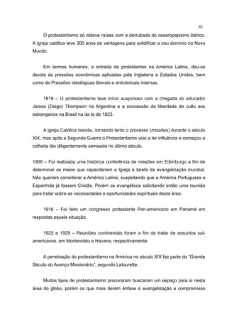 81
     O protestantismo só obteve raízes com a derrubada do cesaropapismo ibérico.
A igreja católica teve 300 anos de vantagens para solidificar a seu domínio no Novo
Mundo.


     Em termos humanos, a entrada de protestantes na América Latina, deu-se
devido às pressões econômicas aplicadas pela Inglaterra e Estados Unidos, bem
como de Pressões ideológicas liberais e anticlericais internas.


     1819 – O protestantismo teve início auspicioso com a chegada do educador
James (Diego) Thompson na Argentina e a concessão de liberdade de culto aos
estrangeiros na Brasil na da ta de 1823.


     A igreja Católica resistiu, tornando lento o processo (missões) durante o século
XIX, mas após a Segunda Guerra o Protestantismo veio a ter influência e começou a
colheita tão diligentemente semeada no último século.


1908 – Foi realizada uma histórica conferência de missões em Edimburgo a fim de
determinar os meios que capacitariam a Igreja à tarefa da evangelização mundial.
Não queriam considerar a América Latina, suspeitando que a América Portuguesa e
Espanhola já fossem Cristãs. Porém os evangélicos solicitando então uma reunião
para tratar sobre as necessidades e oportunidades espirituais desta área.


     1916 – Foi feito um congresso protestante Pan-americano em Panamá em
respostas aquela situação.


     1925 e 1929 – Reuniões continentais foram a fim de tratar de assuntos sul-
americanos, em Montevidéu e Havana, respectivamente.


     A penetração do protestantismo na América no século XIX faz parte do “Grande
Século do Avanço Missionário”, segundo Latourette.


     Muitos tipos de protestantismo procuraram buscaram um espaço para si nesta
área do globo, porém os que mais deram ênfase à evangelização e compromisso
 