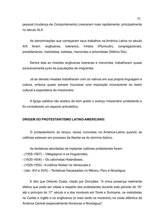 82
pessoal (mudança de Comportamento) cresceram mais rapidamente, principalmente
no século XLX.


      As denominações que começaram seus trabalhos na América Latina no século
XIX    foram:    anglicanos,   luteranos,    Irmãos   (Plymouth),   congregacionais,
presbiterianos, metodistas, batistas, menonitas e adventistas (Sétimo Dia).


      Dentre elas as missões anglicanas luteranas e menonitas, trabalharam quase
exclusivamente junto às populações de imigrantes.


      Já as demais missões trabalharam com os nativos em sua própria linguagem e
cultura, embora quase sempre houvesse uma imposição inconsciente do lastro
cultural e expectativa do missionário.


      A Igreja católica não aceitou de bom grado o avanço missionário protestante e
foi considerado um aspecto anticatólico.



ORIGEM DO PROTESTANTISMO LATINO-AMERICANO:



      O protestantismo só lançou raízes concretas na América-Latina quando as
colônias estavam em processo de libertar-se do domínio ibérico.


      As tentativas abordadas de implantar colônias protestantes foram:
- (1555-1567) – Villegaignon e os Huguenotes;
- (1630-1654) – Os calvinistas Holandeses;
- (1529-1550) - A colônia Welser na Venezuela e
- (séc. XVI e XVII) – Tentativas fracassadas no México, Peru e Nicarágua.


      E dito que Orlando Costa, citado por Gonzáles: “A única presença realmente
efetiva que pode ser citada a respeito dos protestantes durante este período do 16°
até o princípio do 17° século é a dos moráveis em Tomé e Suriname, os metodistas
no Caribe e inglês e os anglicanos (e mais tarde os moráveis) na costa atlântica da
América Central (especialmente Honduras e Nicarágua)”.
 