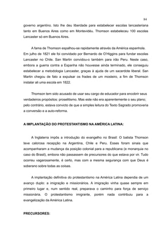 84
governo argentino. Isto lhe deu liberdade para estabelecer escolas lancasteriana
tanto em Buenos Aires como em Montevidéu. Thomson estabeleceu 100 escolas
Lancaster só em Buenos Aires.


     A fama de Thomson espalhou-se rapidamente através da América espanhola.
Em julho de 1821 ele foi convidado por Bernardo de O’Higgins para fundar escolas
Lancaster no Chile. San Martin convidou-o também para irão Peru. Neste caso,
embora a guerra contra a Espanha não houvesse ainda terminado, ele conseguiu
estabelecer a metodologia Lancaster, graças à ajuda de um sacerdote liberal. San
Martin chegou de fato a expulsar os frades de um mosteiro, a fim de Thomson
instalar ali uma escola em 1822.


     Thomson tem sido acusado de usar seu cargo de educador para encobrir seus
verdadeiros propósitos: proselitismo. Mas este não era aparentemente o seu plano;
pelo contrário, estava convicto de que a simples leitura do Texto Sagrado promoveria
a conversão e a auto-reforma.



A IMPLANTAÇÃO DO PROTESTANTISMO NA AMÉRICA LATINA:



     A Inglaterra impôs a introdução do evangelho no Brasil: O batista Thomson
teve calorosa recepção na Argentina, Chile e Peru. Esses foram sinais que
acompanharam a mudança da posição colonial para a republicana (e monarquia no
caso do Brasil), embora não passassem de precursores do que estava por vir. Tudo
ocorreu vagarosamente, é certo, mas com a mesma segurança com que Deus é
soberano sobre todas as coisas.


     A implantação definitiva do protestantismo na América Latina dependia de um
avanço duplo: a imigração e missionários. A imigração vinha quase sempre em
primeiro lugar e, num sentido real, preparava o caminho para força de serviço
missionária.   O   protestantismo   imigrante,   porém   nada   contribuiu   para    a
evangelização da América Latina.



PRECURSORES:
 