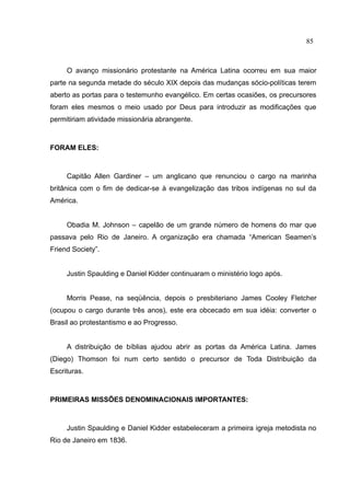 85



     O avanço missionário protestante na América Latina ocorreu em sua maior
parte na segunda metade do século XIX depois das mudanças sócio-políticas terem
aberto as portas para o testemunho evangélico. Em certas ocasiões, os precursores
foram eles mesmos o meio usado por Deus para introduzir as modificações que
permitiriam atividade missionária abrangente.



FORAM ELES:



     Capitão Allen Gardiner – um anglicano que renunciou o cargo na marinha
britânica com o fim de dedicar-se à evangelização das tribos indígenas no sul da
América.


     Obadia M. Johnson – capelão de um grande número de homens do mar que
passava pelo Rio de Janeiro. A organização era chamada “American Seamen’s
Friend Society”.


     Justin Spaulding e Daniel Kidder continuaram o ministério logo após.


     Morris Pease, na seqüência, depois o presbiteriano James Cooley Fletcher
(ocupou o cargo durante três anos), este era obcecado em sua idéia: converter o
Brasil ao protestantismo e ao Progresso.


     A distribuição de bíblias ajudou abrir as portas da América Latina. James
(Diego) Thomson foi num certo sentido o precursor de Toda Distribuição da
Escrituras.



PRIMEIRAS MISSÕES DENOMINACIONAIS IMPORTANTES:



     Justin Spaulding e Daniel Kidder estabeleceram a primeira igreja metodista no
Rio de Janeiro em 1836.
 