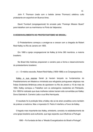 86
     John F. Thomson (nada com o batista James Thomson) celebrou culto
protestante em espanhol em Buenos Aires.


     David Trumbull (congregacional) foi enviado pelo “Foreingn Mission Board”
para trabalhar com os marinheiros no Porto de Valparaíso.



O DESENVOLVIMENTO DO PROTESTANTISMO NO BRASIL:



     O Protestantismo começou a arraigar-se e crescer com a chegada de Robert
Reid Kalley no Rio de Janeiro em 1855.


     Em 1868 a igreja congregacional de Kalley já tinha 360 membros, a maioria
brasileiro.


     No Brasil três histórias prepararam o cenário para a forma e desenvolvimento
do protestantismo brasileiro:


   (1) – O médico escocês, Robert Reid Kalley (1809-1888) e os Congregacionais.


   Kalley e    sua   esposa     Sarah   já   haviam lançado     os   fundamentos      do
Presbiterianismo em Madeira e ministrado aos refugiados portugueses religiosos nas
Índias Ocidentais Britânicas antes de aportarem no Rio de Janeiro a 10 de maio de
1855. Kalley começou a Trabalhar com os estrangeiros residentes em Petrópolis.
Em 1859 foi noticiado que duas mulheres nobres haviam sido convertidas por Kalley:
Dona Gabriela A. Carneiro Leão e sua filha Henriqueta.


   O resultado foi à proibição feita a Kalley não só de atrair prosélitos como também
de praticar a medicina. Mas o imperador D. Pedro II interferiu a Favor de Kalley.


   O legado mais importante dos Kalley, entretanto, consistiu no estabelecimento de
uma igreja brasileira auto-suficiente, que logo expandiu sua influência a Portugal.


       1890 – Foi fundada de fato a “Missão Evangelizadora do Brasil e Portugal”.
 