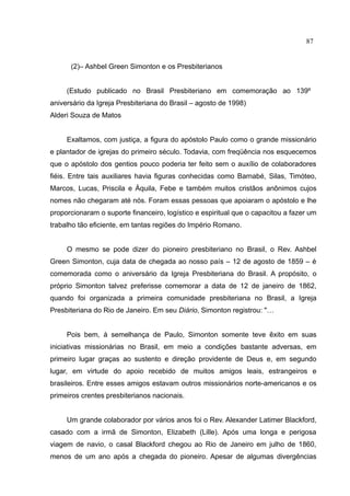 87


      (2)– Ashbel Green Simonton e os Presbiterianos


     (Estudo publicado no Brasil Presbiteriano em comemoração ao 139º
aniversário da Igreja Presbiteriana do Brasil – agosto de 1998)
Alderi Souza de Matos


     Exaltamos, com justiça, a figura do apóstolo Paulo como o grande missionário
e plantador de igrejas do primeiro século. Todavia, com freqüência nos esquecemos
que o apóstolo dos gentios pouco poderia ter feito sem o auxílio de colaboradores
fiéis. Entre tais auxiliares havia figuras conhecidas como Barnabé, Silas, Timóteo,
Marcos, Lucas, Priscila e Áquila, Febe e também muitos cristãos anônimos cujos
nomes não chegaram até nós. Foram essas pessoas que apoiaram o apóstolo e lhe
proporcionaram o suporte financeiro, logístico e espiritual que o capacitou a fazer um
trabalho tão eficiente, em tantas regiões do Império Romano.


     O mesmo se pode dizer do pioneiro presbiteriano no Brasil, o Rev. Ashbel
Green Simonton, cuja data de chegada ao nosso país – 12 de agosto de 1859 – é
comemorada como o aniversário da Igreja Presbiteriana do Brasil. A propósito, o
próprio Simonton talvez preferisse comemorar a data de 12 de janeiro de 1862,
quando foi organizada a primeira comunidade presbiteriana no Brasil, a Igreja
Presbiteriana do Rio de Janeiro. Em seu Diário, Simonton registrou: "…


     Pois bem, à semelhança de Paulo, Simonton somente teve êxito em suas
iniciativas missionárias no Brasil, em meio a condições bastante adversas, em
primeiro lugar graças ao sustento e direção providente de Deus e, em segundo
lugar, em virtude do apoio recebido de muitos amigos leais, estrangeiros e
brasileiros. Entre esses amigos estavam outros missionários norte-americanos e os
primeiros crentes presbiterianos nacionais.


     Um grande colaborador por vários anos foi o Rev. Alexander Latimer Blackford,
casado com a irmã de Simonton, Elizabeth (Lille). Após uma longa e perigosa
viagem de navio, o casal Blackford chegou ao Rio de Janeiro em julho de 1860,
menos de um ano após a chegada do pioneiro. Apesar de algumas divergências
 