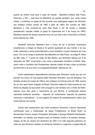 88
quanto ao melhor local para a sede da missão – Blackford preferia São Paulo;
Simonton, o Rio –, este teve em Blackford um grande ajudador, que, entre outras
coisas, o substituiu na Igreja do Rio durante uma prolongada viagem de Simonton
aos Estados Unidos (março de 1862 a julho de 1863). Em outubro de 1863,
Blackford e Lille mudaram-se para São Paulo a fim de fundar o trabalho
presbiteriano naquela cidade (a igreja foi organizada em 5 de março de 1865).
Blackford haveria de dedicar quarenta anos de sua vida à obra missionária no Brasil,
tendo falecido em 1890.


     Elizabeth Simonton Blackford teve a honra de ser a primeira missionária
presbiteriana a chegar ao Brasil e foi grande ajudadora do seu marido e do seu
irmão. Aprendeu a amar profundamente o povo brasileiro, a quem chamava de "meu
povo”. Foi na lar amigo e acolhedor dos Blackford em São Paulo, na antiga R. Nova
de São José, n° 1 (junto ao Largo de São Bento), que Simonton faleceu em 9 de
dezembro de 1867, encerrando o seu curto e abençoado ministério no Brasil. Hoje,
quem visita o Cemitério dos Protestantes naquela cidade vê lado a lado os túmulos
de Simonton e de sua irmã, a consagrada Elizabeth, falecida em 18…


     Outra colaboradora especialmente preciosa para Simonton, ainda que por um
período mui breve, foi sua esposa Helen Murdoch Simonton, que ele desposou nos
Estados Unidos em março de 1863 e veio a falecer no final de junho de 1864, menos
de um ano após haver chegado ao Brasil. Simonton relata de modo tocante em seu
Diário as alegrias da sua breve vida conjugal e a dor sentida com a morte de Helen,
apenas nove dias após o nascimento de sua filhinha. A contribuição dessas
valorosas mulheres pioneiras – esposas de missionários, esposas de pastores
nacionais e educadoras – é uma página da história do presbiterianismo pátrio que
ainda está por ser escrita.


     Outros dois missionários que muito auxiliaram Simonton e deram importante
contribuição para a implantação da Igreja Presbiteriana no Brasil foram os
Reverendos Francis Joseph Christopher Schneider e George Whitehill Chamberlain.
Schneider, um alemão que emigrou para os Estados Unidos e lá estudou teologia,
chegou ao Rio de Janeiro em dezembro de 1861 e no mês seguinte participou do
culto em que Simonton recebeu os primeiros membros e organizou a igreja-mãe do
 