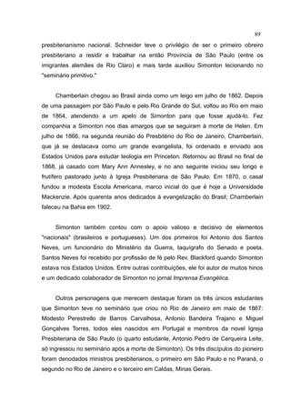 89
presbiterianismo nacional. Schneider teve o privilégio de ser o primeiro obreiro
presbiteriano a residir e trabalhar na então Província de São Paulo (entre os
imigrantes alemães de Rio Claro) e mais tarde auxiliou Simonton lecionando no
"seminário primitivo."


     Chamberlain chegou ao Brasil ainda como um leigo em julho de 1862. Depois
de uma passagem por São Paulo e pelo Rio Grande do Sul, voltou ao Rio em maio
de 1864, atendendo a um apelo de Simonton para que fosse ajudá-lo. Fez
companhia a Simonton nos dias amargos que se seguiram à morte de Helen. Em
julho de 1866, na segunda reunião do Presbitério do Rio de Janeiro, Chamberlain,
que já se destacava como um grande evangelista, foi ordenado e enviado aos
Estados Unidos para estudar teologia em Princeton. Retornou ao Brasil no final de
1868, já casado com Mary Ann Annesley, e no ano seguinte iniciou seu longo e
frutífero pastorado junto à Igreja Presbiteriana de São Paulo. Em 1870, o casal
fundou a modesta Escola Americana, marco inicial do que é hoje a Universidade
Mackenzie. Após quarenta anos dedicados à evangelização do Brasil, Chamberlain
faleceu na Bahia em 1902.


     Simonton também contou com o apoio valioso e decisivo de elementos
"nacionais" (brasileiros e portugueses). Um dos primeiros foi Antonio dos Santos
Neves, um funcionário do Ministério da Guerra, taquígrafo do Senado e poeta.
Santos Neves foi recebido por profissão de fé pelo Rev. Blackford quando Simonton
estava nos Estados Unidos. Entre outras contribuições, ele foi autor de muitos hinos
e um dedicado colaborador de Simonton no jornal Imprensa Evangélica.


     Outros personagens que merecem destaque foram os três únicos estudantes
que Simonton teve no seminário que criou no Rio de Janeiro em maio de 1867:
Modesto Perestrello de Barros Carvalhosa, Antonio Bandeira Trajano e Miguel
Gonçalves Torres, todos eles nascidos em Portugal e membros da novel Igreja
Presbiteriana de São Paulo (o quarto estudante, Antonio Pedro de Cerqueira Leite,
só ingressou no seminário após a morte de Simonton). Os três discípulos do pioneiro
foram denodados ministros presbiterianos, o primeiro em São Paulo e no Paraná, o
segundo no Rio de Janeiro e o terceiro em Caldas, Minas Gerais.
 