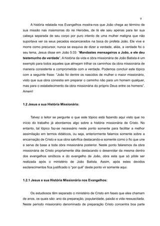 9
     A história relatada nos Evangelhos mostra-nos que João chega ao término de
sua missão nas masmorras do rei Herodes, de lá ele saiu apenas para ter sua
cabeça separada de seu corpo por puro intento de uma mulher maligna que não
suportava ver os seus pecados escancarados na boca do profeta João. Ele vive e
morre como precursor, nunca se esquiva de dizer a verdade, aliás, a verdade foi o
seu lema, Jesus disse em João 5:33: “Mandastes mensageiros a João, e ele deu
testemunho da verdade”. A história da vida e obra missionária de João Batista é um
exemplo para todos aqueles que almejam trilhar os caminhos da obra missionária de
maneira consistente e comprometida com a verdade. Podemos concluir este tópico
com a seguinte frase: “João foi dentre os nascidos de mulher o maior missionário,
visto que sua obra consistia em preparar o caminho não para um homem qualquer,
mas para o estabelecimento da obra missionária do próprio Deus entre os homens”.
Amem!



1.2 Jesus e sua História Missionária:



     Talvez o leitor se pergunte o que este tópico está fazendo aqui visto que no
início do trabalho já abordamos algo sobre a história missionária de Cristo. No
entanto, tal tópico faz-se necessário neste ponto somente para facilitar a melhor
assimilação em termos didáticos, ou seja, anteriormente falamos somente sobre a
encarnação de Cristo e sua obra salvífica destacando-a somente como o fio que une
e serve de base a toda obra missionária posterior. Neste ponto falaremos da obra
missionária de Cristo propriamente dita destacando o desenrolar da mesma dentro
dos evangelhos sinóticos e do evangelho de João, obra esta que só pôde ser
realizada após o ministério de João Batista. Assim, após estes devidos
esclarecimentos fica justificado o “por quê” deste ponto vir somente aqui.



1.2.1 Jesus e sua História Missionária nos Evangelhos:



     Os estudiosos têm separado o ministério de Cristo em fases que eles chamam
de anos, os quais são: ano da preparação, popularidade, paixão e vida ressuscitada.
Neste período missionário denominado de preparação Cristo concentra boa parte
 
