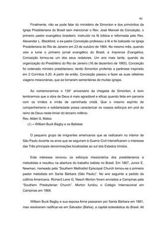 90
     Finalmente, não se pode falar do ministério de Simonton e dos primórdios da
Igreja Presbiteriana do Brasil sem mencionar o Rev. José Manoel da Conceição, o
primeiro pastor evangélico brasileiro. Instruído na fé bíblica e reformada pelo Rev.
Alexander L. Blackford, o ex-padre Conceição professou a fé e foi batizado na Igreja
Presbiteriana do Rio de Janeiro em 23 de outubro de 1864. No mesmo mês, quando
veio a lume o primeiro jornal evangélico do Brasil, a Imprensa Evangélica,
Conceição tornou-se um dos seus redatores. Um ano mais tarde, quando da
organização do Presbitério do Rio de Janeiro (16 de dezembro de 1865), Conceição
foi ordenado ministro presbiteriano, tendo Simonton proferido a parênese inspirado
em 2 Coríntios 5.20. A partir de então, Conceição passou a fazer as suas célebres
viagens missionárias, que se tornaram sementeiras de muitas igrejas.


     Ao comemorarmos o 139° aniversário da chegada de Simonton, é bom
lembrarmos que a obra de Deus é mais agradável e eficaz quando feita em parceria
com os irmãos e irmãs de caminhada cristã. Que o mesmo espírito de
companheirismo e solidariedade possa caracterizar os nossos esforços em prol do
reino de Deus neste limiar do terceiro milênio.
Rev. Alderi S. Matos
   (2) – William Buck Bagby e os Batistas


     O pequeno grupo de imigrantes americanos que se radicaram no interior de
São Paulo durante os anos que se seguiram à Guerra Civil intensificaram o interesse
das Três principais denominações localizadas ao sul dos Estados Unidos.


     Este interesse renovou os esforços missionários dos presbiterianos e
metodistas e resultou na abertura do trabalho batista no Brasil. Em 1867, Junior E.
Newman, nomeado pela “Southern Methodist Episcopal Church tornou-se o primeiro
pastor metodista em Santa Bárbara (São Paulo)”. No ano seguinte a pedido da
colônia Americana, Richard Lane G. Nasch Morton foram enviados a Campinas pela
“Southern Presbyterian Church”. Morton fundou o Colégio Internacional em
Campinas em 1869.


     William Buck Bagby e sua esposa Anne passaram por Santa Bárbara em 1881,
mas resolveram radificar-se em Salvador (Bahia), a capital eclesiástica do Brasil. Ali
 