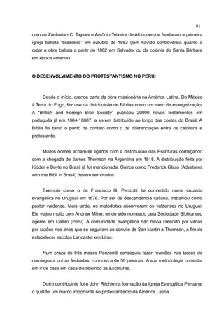 91
com os Zachariah C. Taylors e Antônio Teixeira de Albuquerque fundaram a primeira
igreja batista “brasileira” em outubro de 1882 (tem havido controvérsia quanto a
datar a obra batista a partir de 1882 em Salvador ou da colônia de Santa Bárbara
em época anterior).



O DESENVOLVIMENTO DO PROTESTANTISMO NO PERU:



     Desde o início, grande parte da obra missionária na América Latina, Do México
à Terra do Fogo, fez uso da distribuição de Bíblias como um meio de evangelização.
A “British and Foreign Bibli Society” publicou 20000 novos testamentos em
português já em 1804-18007, a serem distribuído ao longo das costas do Brasil. A
Bíblia foi tanto o ponto de contato como o de diferenciação entre os católicos e
protestante.


     Muitos nomes acham-se ligados com a distribuição das Escrituras começando
com a chegada de James Thomson na Argentina em 1818. A distribuição feita por
Kidder e Boyle no Brasil já foi mencionada. Outros como Frederick Glass (Advetures
with the Bibli in Brasil) devem ser citados.


     Exemplo como o de Francisco G. Penzotti foi convertido numa cruzada
evangélica no Uruguai em 1876. Por ser de descendência italiana, trabalhou como
pastor valdense. Mais tarde, os metodistas absorveram os valdenses no Uruguai.
Ele viajou muito com Andrew Milne, tendo sido nomeado pela Sociedade Bíblica seu
agente em Callao (Peru). A comunidade evangélica não havia crescido por várias
por razões nos anos que se seguiram ao convite de San Martin a Thomson, a fim de
estabelecer escolas Lancaster em Lima.


     Num prazo de três meses Penzontti conseguiu fazer reuniões nas tardes de
domingos a portas fechadas, com cerca de 50 pessoas. A sua metodologia consistia
em ir de casa em casa distribuindo as Escrituras.


     Outro contribuinte foi o John Ritchie na formação da Igreja Evangélica Peruana,
o qual foi um marco importante no protestantismo da América Latina.
 